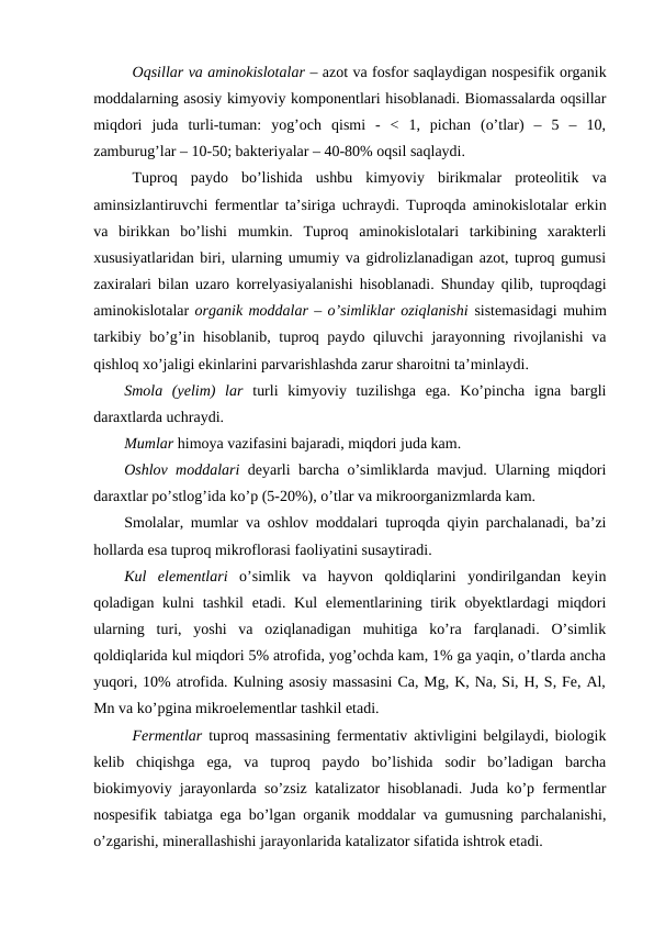 Oqsillar va aminokislotalar – azot va fosfor saqlaydigan nospesifik organik
moddalarning asosiy kimyoviy komponentlari hisoblanadi. Biomassalarda oqsillar
miqdori  juda  turli-tuman:  yog’och  qismi  -  <  1,  pichan  (o’tlar)  –  5  –  10,
zamburug’lar – 10-50; bakteriyalar – 40-80% oqsil saqlaydi.
Tuproq  paydo  bo’lishida  ushbu  kimyoviy  birikmalar  proteolitik  va
aminsizlantiruvchi fermentlar ta’siriga uchraydi. Tuproqda aminokislotalar erkin
va  birikkan  bo’lishi  mumkin.  Tuproq  aminokislotalari  tarkibining  xarakterli
xususiyatlaridan biri, ularning umumiy va gidrolizlanadigan azot, tuproq gumusi
zaxiralari bilan uzaro korrelyasiyalanishi hisoblanadi. Shunday qilib, tuproqdagi
aminokislotalar organik moddalar – o’simliklar oziqlanishi sistemasidagi muhim
tarkibiy bo’g’in hisoblanib, tuproq paydo qiluvchi jarayonning rivojlanishi va
qishloq xo’jaligi ekinlarini parvarishlashda zarur sharoitni ta’minlaydi.
Smola  (yelim)  lar turli  kimyoviy  tuzilishga  ega.  Ko’pincha  igna  bargli
daraxtlarda uchraydi.
Mumlar himoya vazifasini bajaradi, miqdori juda kam.
Oshlov moddalari deyarli barcha o’simliklarda mavjud. Ularning miqdori
daraxtlar po’stlog’ida ko’p (5-20%), o’tlar va mikroorganizmlarda kam.
Smolalar, mumlar va oshlov moddalari tuproqda qiyin parchalanadi, ba’zi
hollarda esa tuproq mikroflorasi faoliyatini susaytiradi.
Kul  elementlari o’simlik  va  hayvon  qoldiqlarini  yondirilgandan  keyin
qoladigan kulni  tashkil  etadi. Kul  elementlarining tirik obyektlardagi  miqdori
ularning  turi,  yoshi  va  oziqlanadigan  muhitiga  ko’ra  farqlanadi.  O’simlik
qoldiqlarida kul miqdori 5% atrofida, yog’ochda kam, 1% ga yaqin, o’tlarda ancha
yuqori, 10% atrofida. Kulning asosiy massasini Ca, Mg, K, Na, Si, H, S, Fe, Al,
Mn va ko’pgina mikroelementlar tashkil etadi.
Fermentlar tuproq massasining fermentativ aktivligini belgilaydi, biologik
kelib  chiqishga  ega,  va  tuproq  paydo  bo’lishida  sodir  bo’ladigan  barcha
biokimyoviy jarayonlarda so’zsiz katalizator hisoblanadi. Juda ko’p fermentlar
nospesifik tabiatga ega bo’lgan organik moddalar va gumusning parchalanishi,
o’zgarishi, minerallashishi jarayonlarida katalizator sifatida ishtrok etadi.
