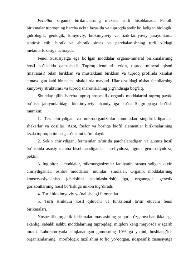 Fenollar  organik  birikmalarning  maxsus  sinfi  hisoblanadi.  Fenolli
birikmalar tuproqning barcha uchta fazasida va tuproqda sodir bo’ladigan biologik,
gidrologik,  geologik,  kimyoviy,  biokimyoviy  va  fizik-kimyoviy  jarayonlarda
ishtirok  etib,  biotik  va  abiotik  sintez  va  parchalanishning  turli  xildagi
metamarfozasiga uchraydi.
Fenol  xususiyatga  ega  bo’lgan  moddalar  organo-mineral  birikmalarning
hosil  bo’lishida  qatnashadi.  Tuproq  fenollari:  erkin,  tuproq  mineral  qismi
(matrisasi)  bilan  birikkan va mustaxkam  birikkan va  tuproq profilida xarakat
etmaydigan kabi bir necha shakllarda mavjud. Ular orasidagi nisbat fenollarning
kimyoviy strukturasi va tuproq sharoitlarining yig’indisiga bog’liq.
Shunday qilib, barcha tuproq nospesifik organik moddalarini tuproq paydo
bo’lish  jarayonlaridagi  biokimyoviy  ahamiyatiga  ko’ra  5  gruppaga  bo’lish
mumkin:
1.  Tez  chiriydigan  va  mikroorganizmlar  tomonidan  singdiriladiganlar-
shakarlar va oqsillar. Azot, fosfor va boshqa biofil elementlar birikmalarining
tezda tuproq eritmasiga o’tishini ta’minlaydi.
2. Sekin chiriydigan, fermentlar ta’sirida parchalanadigan va gumus hosil
bo’lishida asosiy manba hisoblanadiganlar – sellyuloza, lignin, gemisellyuloza,
pektin.
3. Ingibitor – moddalar, mikroorganizmlar faoliyatini susaytiradigan, qiyin
chiriydiganlar:  oshlov  moddalari,  mumlar,  smolalar.  Organik  moddalarning
konservasiyalanish  (chirishini  sekinlashtirish)  iga,  organogen  genetik
gorizontlarning hosil bo’lishiga imkon tug’diradi.
4. Turli biokimyoviy yo’nalishdagi fermentlar.
5.  Turli  struktura  hosil  qiluvchi  va  funksional  ta’sir  etuvchi  fenol
birikmalari. 
Nospesifik organik birikmalar massasining yuqori o’zgaruvchanlikka ega
ekanligi sababli ushbu moddalarning tuproqdagi miqdori keng miqyosda o’zgarib
turadi.  Laboratoriyada  aniqlanadigan  gumusning  10%  ga  yaqini,  boshlang’ich
organizmlarning  morfologik tuzilishini to’liq yo’qotgan, nospesifik xususiyatga
