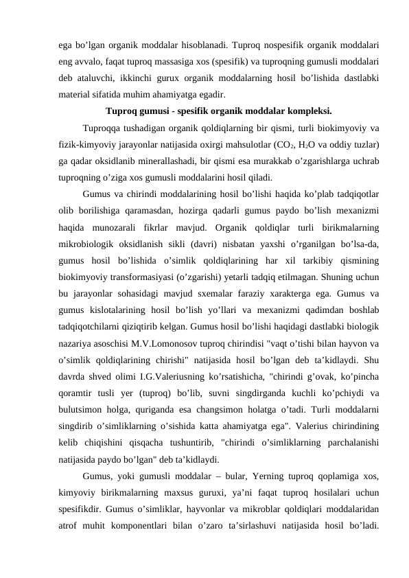 ega bo’lgan organik moddalar hisoblanadi. Tuproq nospesifik organik moddalari
eng avvalo, faqat tuproq massasiga xos (spesifik) va tuproqning gumusli moddalari
deb ataluvchi, ikkinchi gurux organik moddalarning hosil bo’lishida dastlabki
material sifatida muhim ahamiyatga egadir. 
Tuproq gumusi - spesifik organik moddalar kompleksi.
Tuproqqa tushadigan organik qoldiqlarning bir qismi, turli biokimyoviy va
fizik-kimyoviy jarayonlar natijasida oxirgi mahsulotlar (CO2, H2O va oddiy tuzlar)
ga qadar oksidlanib minerallashadi, bir qismi esa murakkab o’zgarishlarga uchrab
tuproqning o’ziga xos gumusli moddalarini hosil qiladi. 
Gumus va chirindi moddalarining hosil bo’lishi haqida ko’plab tadqiqotlar
olib borilishiga  qaramasdan,  hozirga  qadarli  gumus  paydo bo’lish  mexanizmi
haqida  munozarali  fikrlar  mavjud.  Organik  qoldiqlar  turli  birikmalarning
mikrobiologik  oksidlanish  sikli  (davri)  nisbatan  yaxshi  o’rganilgan  bo’lsa-da,
gumus  hosil  bo’lishida  o’simlik  qoldiqlarining  har  xil  tarkibiy  qismining
biokimyoviy transformasiyasi (o’zgarishi) yetarli tadqiq etilmagan. Shuning uchun
bu jarayonlar  sohasidagi  mavjud sxemalar  faraziy xarakterga  ega.  Gumus  va
gumus  kislotalarining  hosil  bo’lish  yo’llari  va  mexanizmi  qadimdan  boshlab
tadqiqotchilarni qiziqtirib kelgan. Gumus hosil bo’lishi haqidagi dastlabki biologik
nazariya asoschisi M.V.Lomonosov tuproq chirindisi "vaqt o’tishi bilan hayvon va
o’simlik  qoldiqlarining  chirishi"  natijasida  hosil  bo’lgan  deb  ta’kidlaydi.  Shu
davrda shved olimi I.G.Valeriusning ko’rsatishicha, "chirindi g’ovak, ko’pincha
qoramtir  tusli  yer  (tuproq)  bo’lib,  suvni  singdirganda  kuchli  ko’pchiydi  va
bulutsimon holga, quriganda esa changsimon holatga o’tadi. Turli moddalarni
singdirib o’simliklarning o’sishida katta ahamiyatga ega". Valerius chirindining
kelib  chiqishini  qisqacha  tushuntirib,  "chirindi  o’simliklarning  parchalanishi
natijasida paydo bo’lgan" deb ta’kidlaydi.
Gumus, yoki gumusli moddalar – bular, Yerning tuproq qoplamiga xos,
kimyoviy  birikmalarning  maxsus  guruxi,  ya’ni  faqat  tuproq  hosilalari  uchun
spesifikdir. Gumus o’simliklar, hayvonlar va mikroblar qoldiqlari moddalaridan
atrof  muhit  komponentlari  bilan  o’zaro  ta’sirlashuvi  natijasida  hosil  bo’ladi.
