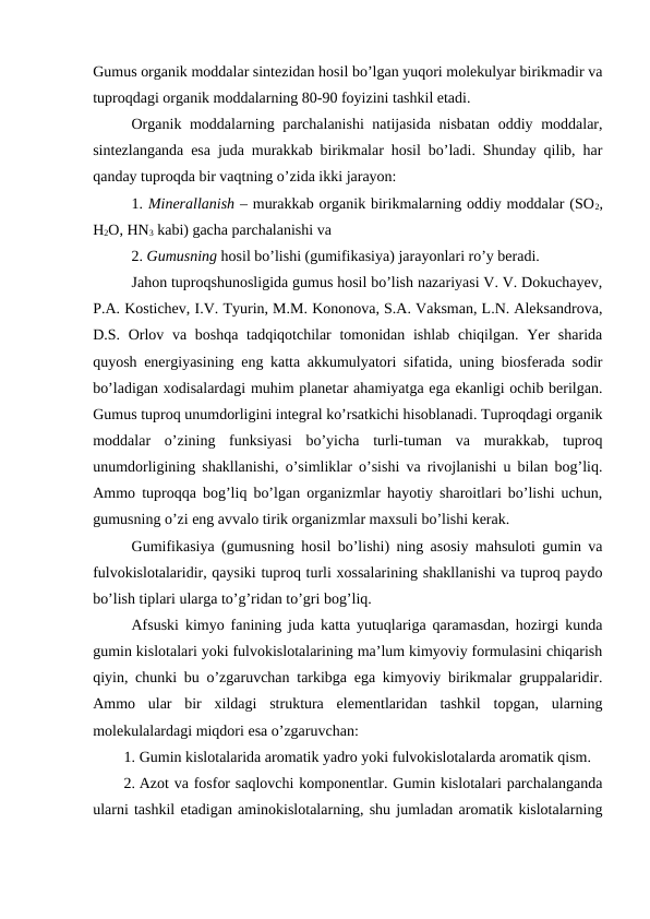 Gumus organik moddalar sintezidan hosil bo’lgan yuqori molekulyar birikmadir va
tuproqdagi organik moddalarning 80-90 foyizini tashkil etadi.
Organik moddalarning parchalanishi  natijasida nisbatan oddiy moddalar,
sintezlanganda esa juda murakkab birikmalar hosil bo’ladi. Shunday qilib, har
qanday tuproqda bir vaqtning o’zida ikki jarayon: 
1. Minerallanish – murakkab organik birikmalarning oddiy moddalar (SO2,
H2O, HN3 kabi) gacha parchalanishi va 
2. Gumusning hosil bo’lishi (gumifikasiya) jarayonlari ro’y beradi.
Jahon tuproqshunosligida gumus hosil bo’lish nazariyasi V. V. Dokuchayev,
P.A. Kostichev, I.V. Tyurin, M.M. Kononova, S.A. Vaksman, L.N. Aleksandrova,
D.S. Orlov va boshqa tadqiqotchilar tomonidan ishlab chiqilgan. Yer  sharida
quyosh energiyasining eng katta akkumulyatori sifatida, uning biosferada sodir
bo’ladigan xodisalardagi muhim planetar ahamiyatga ega ekanligi ochib berilgan.
Gumus tuproq unumdorligini integral ko’rsatkichi hisoblanadi. Tuproqdagi organik
moddalar  o’zining  funksiyasi  bo’yicha  turli-tuman  va  murakkab,  tuproq
unumdorligining shakllanishi, o’simliklar o’sishi va rivojlanishi u bilan bog’liq.
Ammo tuproqqa bog’liq bo’lgan organizmlar hayotiy sharoitlari bo’lishi uchun,
gumusning o’zi eng avvalo tirik organizmlar maxsuli bo’lishi kerak.
Gumifikasiya (gumusning hosil bo’lishi) ning asosiy mahsuloti gumin va
fulvokislotalaridir, qaysiki tuproq turli xossalarining shakllanishi va tuproq paydo
bo’lish tiplari ularga to’g’ridan to’gri bog’liq.
Afsuski kimyo fanining juda katta yutuqlariga qaramasdan, hozirgi kunda
gumin kislotalari yoki fulvokislotalarining ma’lum kimyoviy formulasini chiqarish
qiyin, chunki bu o’zgaruvchan tarkibga ega kimyoviy birikmalar gruppalaridir.
Ammo  ular  bir  xildagi  struktura  elementlaridan  tashkil  topgan,  ularning
molekulalardagi miqdori esa o’zgaruvchan:
1. Gumin kislotalarida aromatik yadro yoki fulvokislotalarda aromatik qism.
2. Azot va fosfor saqlovchi komponentlar. Gumin kislotalari parchalanganda
ularni tashkil etadigan aminokislotalarning, shu jumladan aromatik kislotalarning
