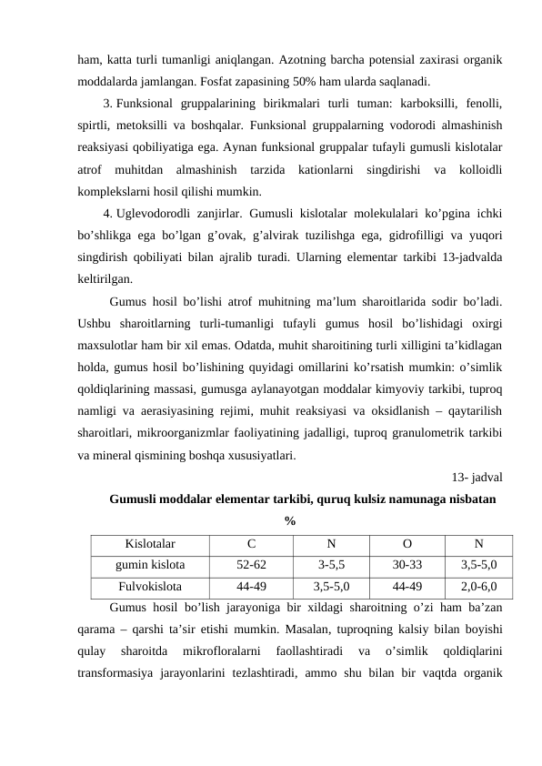 ham, katta turli tumanligi aniqlangan. Azotning barcha potensial zaxirasi organik
moddalarda jamlangan. Fosfat zapasining 50% ham ularda saqlanadi.
3. Funksional  gruppalarining  birikmalari  turli  tuman:  karboksilli,  fenolli,
spirtli, metoksilli va boshqalar. Funksional gruppalarning vodorodi almashinish
reaksiyasi qobiliyatiga ega. Aynan funksional gruppalar tufayli gumusli kislotalar
atrof  muhitdan  almashinish  tarzida  kationlarni  singdirishi  va  kolloidli
komplekslarni hosil qilishi mumkin.
4. Uglevodorodli zanjirlar. Gumusli kislotalar molekulalari ko’pgina ichki
bo’shlikga ega bo’lgan g’ovak, g’alvirak tuzilishga ega, gidrofilligi va yuqori
singdirish qobiliyati bilan ajralib turadi. Ularning elementar tarkibi 13-jadvalda
keltirilgan.
Gumus hosil bo’lishi atrof muhitning ma’lum sharoitlarida sodir bo’ladi.
Ushbu  sharoitlarning  turli-tumanligi  tufayli  gumus  hosil  bo’lishidagi  oxirgi
maxsulotlar ham bir xil emas. Odatda, muhit sharoitining turli xilligini ta’kidlagan
holda, gumus hosil bo’lishining quyidagi omillarini ko’rsatish mumkin: o’simlik
qoldiqlarining massasi, gumusga aylanayotgan moddalar kimyoviy tarkibi, tuproq
namligi va aerasiyasining rejimi, muhit reaksiyasi va oksidlanish – qaytarilish
sharoitlari, mikroorganizmlar faoliyatining jadalligi, tuproq granulometrik tarkibi
va mineral qismining boshqa xususiyatlari.
13- jadval
Gumusli moddalar elementar tarkibi, quruq kulsiz namunaga nisbatan
%
Kislotalar 
C
N
O
N
gumin kislota
52-62
3-5,5
30-33
3,5-5,0
Fulvokislota
44-49
3,5-5,0
44-49
2,0-6,0
Gumus hosil bo’lish jarayoniga bir xildagi sharoitning o’zi ham ba’zan
qarama –  qarshi ta’sir etishi mumkin.  Masalan,  tuproqning kalsiy bilan boyishi
qulay 
sharoitda 
mikrofloralarni 
faollashtiradi 
va 
o’simlik 
qoldiqlarini
transformasiya jarayonlarini tezlashtiradi,  ammo shu bilan bir vaqtda organik
