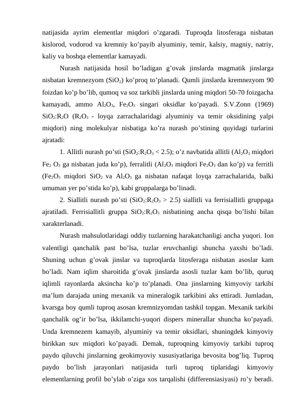 natijasida  ayrim  elementlar  miqdori  o’zgaradi.  Tuproqda  litosferaga  nisbatan
kislorod, vodorod va kremniy ko’payib alyuminiy, temir, kalsiy, magniy, natriy,
kaliy va boshqa elementlar kamayadi. 
Nurash  natijasida  hosil  bo’ladigan  g’ovak  jinslarda  magmatik  jinslarga
nisbatan kremnezyom (SiO2) ko’proq to’planadi. Qumli jinslarda kremnezyom 90
foizdan ko’p bo’lib, qumoq va soz tarkibli jinslarda uning miqdori 50-70 foizgacha
kamayadi,  ammo  Al2O3,  Fe2O3 singari  oksidlar  ko’payadi.  S.V.Zonn  (1969)
SiO2:R2O  (R2O3  -  loyqa  zarrachalaridagi  alyuminiy  va  temir  oksidining  yalpi
miqdori)  ning molekulyar  nisbatiga  ko’ra nurash po’stining quyidagi  turlarini
ajratadi:
1. Allitli nurash po’sti (SiO2:R2O3 < 2.5); o’z navbatida allitli (Al2O3 miqdori
Fe2 O3 ga nisbatan juda ko’p), ferralitli (Al2O3 miqdori Fe2O3 dan ko’p) va ferritli
(Fe2O3 miqdori SiO2  va Al2O3  ga nisbatan nafaqat  loyqa zarrachalarida, balki
umuman yer po’stida ko’p), kabi gruppalarga bo’linadi.
2. Siallitli nurash po’sti (SiO2:R2O3 > 2.5) siallitli va ferrisiallitli gruppaga
ajratiladi. Ferrisiallitli gruppa SiO2:R2O3 nisbatining ancha qisqa bo’lishi bilan
xarakterlanadi.
Nurash mahsulotlaridagi oddiy tuzlarning harakatchanligi ancha yuqori. Ion
valentligi  qanchalik  past  bo’lsa,  tuzlar  eruvchanligi  shuncha  yaxshi  bo’ladi.
Shuning uchun g’ovak jinslar va tuproqlarda litosferaga nisbatan asoslar kam
bo’ladi. Nam iqlim sharoitida g’ovak jinslarda asosli tuzlar kam bo’lib, quruq
iqlimli  rayonlarda aksincha  ko’p to’planadi. Ona jinslarning kimyoviy tarkibi
ma’lum darajada uning mexanik va mineralogik tarkibini aks ettiradi. Jumladan,
kvarsga boy qumli tuproq asosan kremnizyomdan tashkil topgan. Mexanik tarkibi
qanchalik og’ir bo’lsa, ikkilamchi-yuqori dispers minerallar shuncha ko’payadi.
Unda kremnezem kamayib, alyuminiy va temir oksidlari, shuningdek kimyoviy
birikkan  suv  miqdori  ko’payadi.  Demak,  tuproqning  kimyoviy  tarkibi  tuproq
paydo qiluvchi jinslarning geokimyoviy xususiyatlariga bevosita bog’liq. Tuproq
paydo  bo’lish  jarayonlari  natijasida  turli  tuproq  tiplaridagi  kimyoviy
elementlarning profil bo’ylab o’ziga xos tarqalishi (differensiasiyasi) ro’y beradi.
