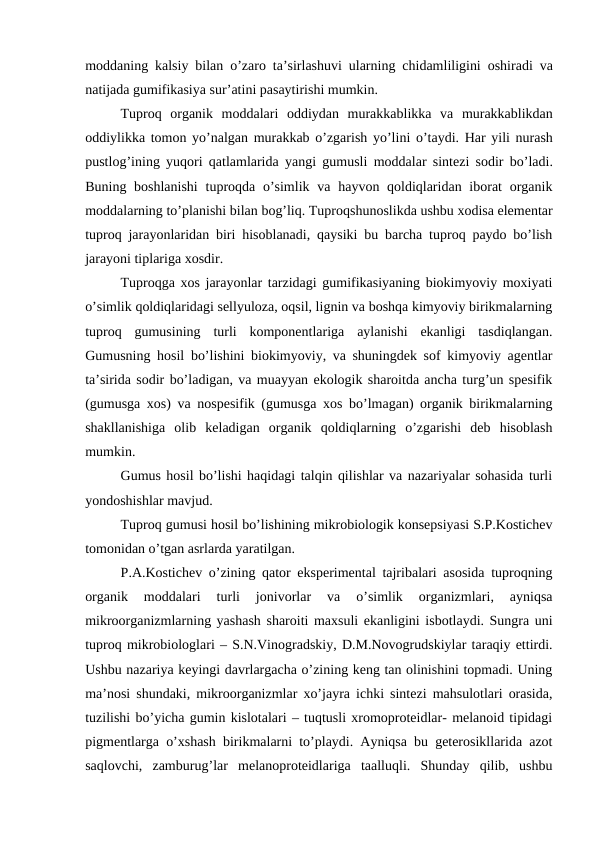 moddaning kalsiy bilan o’zaro ta’sirlashuvi ularning chidamliligini oshiradi va
natijada gumifikasiya sur’atini pasaytirishi mumkin.
Tuproq organik moddalari oddiydan murakkablikka va murakkablikdan
oddiylikka tomon yo’nalgan murakkab o’zgarish yo’lini o’taydi. Har yili nurash
pustlog’ining yuqori qatlamlarida yangi gumusli moddalar sintezi sodir bo’ladi.
Buning boshlanishi  tuproqda o’simlik va  hayvon qoldiqlaridan iborat  organik
moddalarning to’planishi bilan bog’liq. Tuproqshunoslikda ushbu xodisa elementar
tuproq jarayonlaridan biri hisoblanadi, qaysiki bu barcha tuproq paydo bo’lish
jarayoni tiplariga xosdir.
Tuproqga xos jarayonlar tarzidagi gumifikasiyaning biokimyoviy moxiyati
o’simlik qoldiqlaridagi sellyuloza, oqsil, lignin va boshqa kimyoviy birikmalarning
tuproq  gumusining  turli  komponentlariga  aylanishi  ekanligi  tasdiqlangan.
Gumusning hosil bo’lishini biokimyoviy, va shuningdek sof kimyoviy agentlar
ta’sirida sodir bo’ladigan, va muayyan ekologik sharoitda ancha turg’un spesifik
(gumusga xos) va nospesifik (gumusga xos bo’lmagan) organik birikmalarning
shakllanishiga  olib  keladigan  organik  qoldiqlarning  o’zgarishi  deb  hisoblash
mumkin.
Gumus hosil bo’lishi haqidagi talqin qilishlar va nazariyalar sohasida turli
yondoshishlar mavjud.
Tuproq gumusi hosil bo’lishining mikrobiologik konsepsiyasi S.P.Kostichev
tomonidan o’tgan asrlarda yaratilgan.
P.A.Kostichev o’zining qator eksperimental tajribalari asosida tuproqning
organik  moddalari  turli  jonivorlar  va  o’simlik  organizmlari,  ayniqsa
mikroorganizmlarning yashash sharoiti maxsuli ekanligini isbotlaydi. Sungra uni
tuproq mikrobiologlari – S.N.Vinogradskiy, D.M.Novogrudskiylar taraqiy ettirdi.
Ushbu nazariya keyingi davrlargacha o’zining keng tan olinishini topmadi. Uning
ma’nosi shundaki, mikroorganizmlar xo’jayra ichki sintezi mahsulotlari orasida,
tuzilishi bo’yicha gumin kislotalari – tuqtusli xromoproteidlar- melanoid tipidagi
pigmentlarga o’xshash birikmalarni to’playdi. Ayniqsa bu geterosikllarida azot
saqlovchi,  zamburug’lar  melanoproteidlariga  taalluqli.  Shunday  qilib,  ushbu

