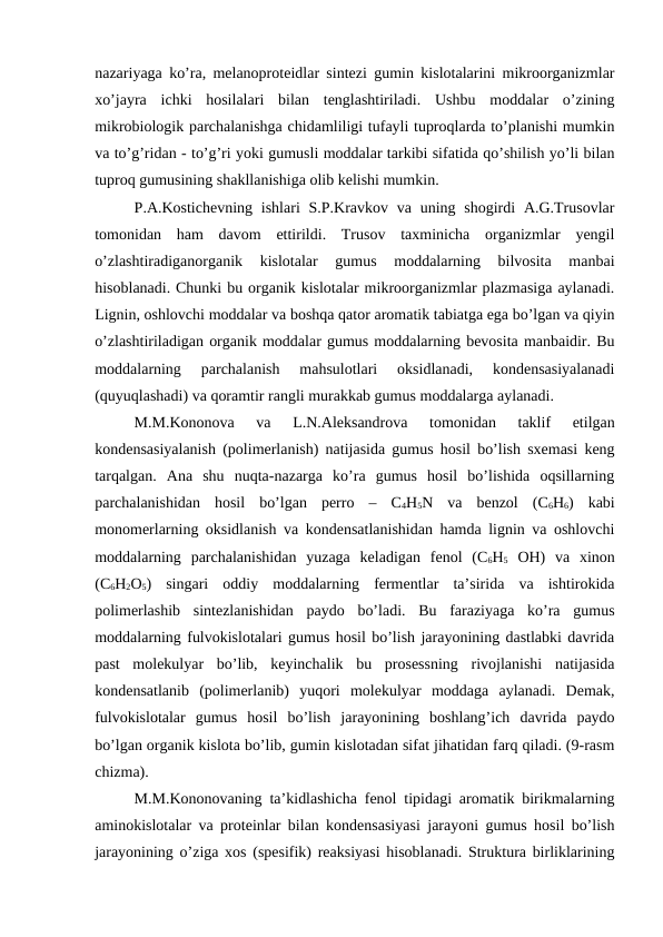 nazariyaga ko’ra, melanoproteidlar sintezi gumin kislotalarini mikroorganizmlar
xo’jayra  ichki  hosilalari  bilan  tenglashtiriladi.  Ushbu  moddalar  o’zining
mikrobiologik parchalanishga chidamliligi tufayli tuproqlarda to’planishi mumkin
va to’g’ridan - to’g’ri yoki gumusli moddalar tarkibi sifatida qo’shilish yo’li bilan
tuproq gumusining shakllanishiga olib kelishi mumkin.
P.A.Kostichevning ishlari  S.P.Kravkov va  uning shogirdi  A.G.Trusovlar
tomonidan  ham  davom  ettirildi.  Trusov  taxminicha  organizmlar  yengil
o’zlashtiradiganorganik  kislotalar  gumus  moddalarning  bilvosita  manbai
hisoblanadi. Chunki bu organik kislotalar mikroorganizmlar plazmasiga aylanadi.
Lignin, oshlovchi moddalar va boshqa qator aromatik tabiatga ega bo’lgan va qiyin
o’zlashtiriladigan organik moddalar gumus moddalarning bevosita manbaidir. Bu
moddalarning  parchalanish  mahsulotlari  oksidlanadi,  kondensasiyalanadi
(quyuqlashadi) va qoramtir rangli murakkab gumus moddalarga aylanadi.
M.M.Kononova  va  L.N.Aleksandrova  tomonidan  taklif  etilgan
kondensasiyalanish (polimerlanish) natijasida gumus hosil bo’lish sxemasi keng
tarqalgan.  Ana  shu  nuqta-nazarga  ko’ra  gumus  hosil  bo’lishida  oqsillarning
parchalanishidan  hosil  bo’lgan  perro  –  C4H5N  va  benzol  (C6H6)  kabi
monomerlarning oksidlanish va kondensatlanishidan hamda lignin va oshlovchi
moddalarning  parchalanishidan  yuzaga  keladigan  fenol  (C6H5 OH)  va  xinon
(C6H2O5)  singari  oddiy  moddalarning  fermentlar  ta’sirida  va  ishtirokida
polimerlashib  sintezlanishidan  paydo  bo’ladi.  Bu  faraziyaga  ko’ra  gumus
moddalarning fulvokislotalari gumus hosil bo’lish jarayonining dastlabki davrida
past  molekulyar  bo’lib,  keyinchalik  bu  prosessning  rivojlanishi  natijasida
kondensatlanib  (polimerlanib)  yuqori  molekulyar  moddaga  aylanadi.  Demak,
fulvokislotalar  gumus  hosil  bo’lish  jarayonining  boshlang’ich  davrida  paydo
bo’lgan organik kislota bo’lib, gumin kislotadan sifat jihatidan farq qiladi. (9-rasm
chizma).
M.M.Kononovaning ta’kidlashicha fenol tipidagi aromatik birikmalarning
aminokislotalar va proteinlar bilan kondensasiyasi jarayoni gumus hosil bo’lish
jarayonining o’ziga xos (spesifik) reaksiyasi hisoblanadi. Struktura birliklarining
