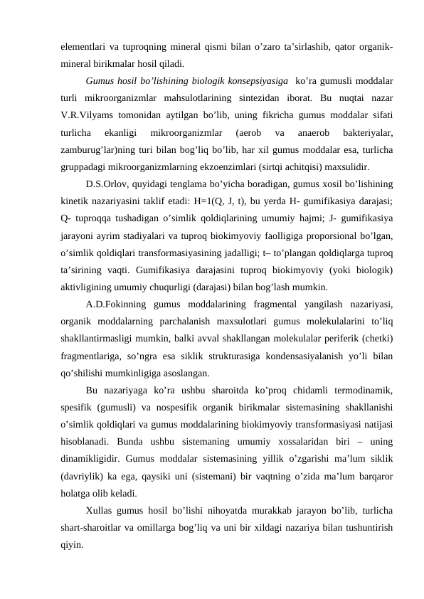 elementlari va tuproqning mineral qismi bilan o’zaro ta’sirlashib, qator organik-
mineral birikmalar hosil qiladi. 
Gumus hosil bo’lishining biologik konsepsiyasiga  ko’ra gumusli moddalar
turli  mikroorganizmlar  mahsulotlarining  sintezidan  iborat.  Bu  nuqtai  nazar
V.R.Vilyams tomonidan aytilgan bo’lib, uning fikricha gumus moddalar sifati
turlicha  ekanligi  mikroorganizmlar  (aerob  va  anaerob  bakteriyalar,
zamburug’lar)ning turi bilan bog’liq bo’lib, har xil gumus moddalar esa, turlicha
gruppadagi mikroorganizmlarning ekzoenzimlari (sirtqi achitqisi) maxsulidir. 
D.S.Orlov, quyidagi tenglama bo’yicha boradigan, gumus xosil bo’lishining
kinetik nazariyasini taklif etadi: H=1(Q, J, t), bu yerda H- gumifikasiya darajasi;
Q- tuproqqa tushadigan o’simlik qoldiqlarining umumiy hajmi; J- gumifikasiya
jarayoni ayrim stadiyalari va tuproq biokimyoviy faolligiga proporsional bo’lgan,
o’simlik qoldiqlari transformasiyasining jadalligi; t– to’plangan qoldiqlarga tuproq
ta’sirining  vaqti.  Gumifikasiya  darajasini  tuproq  biokimyoviy  (yoki  biologik)
aktivligining umumiy chuqurligi (darajasi) bilan bog’lash mumkin. 
A.D.Fokinning  gumus  moddalarining  fragmental  yangilash  nazariyasi,
organik  moddalarning  parchalanish  maxsulotlari  gumus  molekulalarini  to’liq
shakllantirmasligi mumkin, balki avval shakllangan molekulalar periferik (chetki)
fragmentlariga, so’ngra  esa  siklik  strukturasiga  kondensasiyalanish  yo’li  bilan
qo’shilishi mumkinligiga asoslangan.
Bu  nazariyaga  ko’ra  ushbu  sharoitda  ko’proq  chidamli  termodinamik,
spesifik  (gumusli)  va nospesifik  organik  birikmalar  sistemasining  shakllanishi
o’simlik qoldiqlari va gumus moddalarining biokimyoviy transformasiyasi natijasi
hisoblanadi.  Bunda  ushbu  sistemaning  umumiy  xossalaridan  biri  –  uning
dinamikligidir. Gumus  moddalar  sistemasining  yillik o’zgarishi  ma’lum  siklik
(davriylik) ka ega, qaysiki uni (sistemani) bir vaqtning o’zida ma’lum barqaror
holatga olib keladi.
Xullas gumus hosil bo’lishi nihoyatda murakkab jarayon bo’lib, turlicha
shart-sharoitlar va omillarga bog’liq va uni bir xildagi nazariya bilan tushuntirish
qiyin. 
