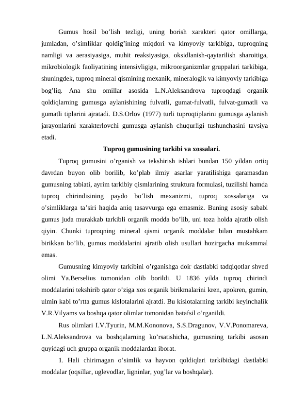 Gumus  hosil  bo’lish  tezligi,  uning  borish  xarakteri  qator  omillarga,
jumladan,  o’simliklar  qoldig’ining  miqdori  va  kimyoviy  tarkibiga,  tuproqning
namligi  va  aerasiyasiga,  muhit  reaksiyasiga,  oksidlanish-qaytarilish  sharoitiga,
mikrobiologik faoliyatining intensivligiga, mikroorganizmlar gruppalari tarkibiga,
shuningdek, tuproq mineral qismining mexanik, mineralogik va kimyoviy tarkibiga
bog’liq.  Ana  shu  omillar  asosida  L.N.Aleksandrova  tuproqdagi  organik
qoldiqlarning gumusga aylanishining fulvatli, gumat-fulvatli, fulvat-gumatli va
gumatli tiplarini ajratadi. D.S.Orlov (1977) turli tuproqtiplarini gumusga aylanish
jarayonlarini xarakterlovchi gumusga aylanish chuqurligi tushunchasini  tavsiya
etadi.
Tuproq gumusining tarkibi va xossalari.
Tuproq gumusini o’rganish va tekshirish ishlari bundan 150 yildan ortiq
davrdan  buyon  olib  borilib,  ko’plab  ilmiy  asarlar  yaratilishiga  qaramasdan
gumusning tabiati, ayrim tarkibiy qismlarining struktura formulasi, tuzilishi hamda
tuproq  chirindisining  paydo  bo’lish  mexanizmi,  tuproq  xossalariga  va
o’simliklarga ta’siri haqida aniq tasavvurga ega emasmiz. Buning asosiy sababi
gumus juda murakkab tarkibli organik modda bo’lib, uni toza holda ajratib olish
qiyin.  Chunki  tuproqning  mineral  qismi  organik  moddalar  bilan  mustahkam
birikkan bo’lib, gumus moddalarini ajratib olish usullari hozirgacha mukammal
emas.
Gumusning kimyoviy tarkibini o’rganishga doir dastlabki tadqiqotlar shved
olimi  Ya.Berselius  tomonidan  olib  borildi.  U  1836  yilda  tuproq  chirindi
moddalarini tekshirib qator o’ziga xos organik birikmalarini kren, apokren, gumin,
ulmin kabi to’rtta gumus kislotalarini ajratdi. Bu kislotalarning tarkibi keyinchalik
V.R.Vilyams va boshqa qator olimlar tomonidan batafsil o’rganildi.
Rus olimlari I.V.Tyurin, M.M.Kononova, S.S.Dragunov, V.V.Ponomareva,
L.N.Aleksandrova  va  boshqalarning  ko’rsatishicha,  gumusning  tarkibi  asosan
quyidagi uch gruppa organik moddalardan iborat.
1.  Hali  chirimagan  o’simlik  va  hayvon  qoldiqlari  tarkibidagi  dastlabki
moddalar (oqsillar, uglevodlar, ligninlar, yog’lar va boshqalar). 
