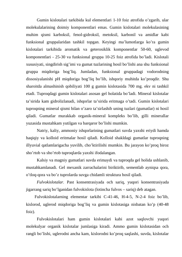 Gumin kislotalari tarkibida kul elementlari 1-10 foiz atrofida o’zgarib, ular
molekulalarining doimiy komponentlari emas. Gumin kislotalari molekulasining
muhim  qismi  karboksil,  fenol-gidroksil,  metoksil,  karbonil  va  amidlar  kabi
funksional  gruppalaridan  tashkil  topgan.  Keyingi  ma’lumotlarga  ko’ra  gumin
kislotalari  tarkibida  aromatik  va  geterosiklik  komponentlar  50-60,  uglevod
komponentlari - 25-30 va funksional gruppa 10-25 foiz atrofida bo’ladi. Kislotali
xususiyati, singdirish sig’imi va gumat tuzlarining hosil bo’lishi ana shu funksional
gruppa  miqdoriga  bog’liq.  Jumladan,  funksional  gruppadagi  vodorodning
dissosiyalanishi pH miqdoriga bog’liq bo’lib, ishqoriy muhitda ko’proqdir. Shu
sharoitda almashinish qobiliyati 100 g gumin kislotasida 700 mg. ekv ni tashkil
etadi. Tuproqdagi gumin kislotalari asosan gel holatida bo’ladi. Mineral kislotalar
ta’sirida kam gidrolizlanadi, ishqorlar ta’sirida eritmaga o’tadi. Gumin kislotalari
tuproqning mineral qismi bilan o’zaro ta’sirlashib uning tuzlari (gumatlar) ni hosil
qiladi.  Gumatlar  murakkab  organik-mineral  kompleks  bo’lib,  gilli  minerallar
yuzasida mustahkam yutilgan va barqaror bo’lishi mumkin.
Natriy, kaliy, ammoniy ishqorlarining gumatlari suvda yaxshi eriydi hamda
haqiqiy va kolloid eritmalar hosil qiladi. Kolloid shakldagi gumatlar tuproqning
illyuvial qatlamlarigacha yuvilib, cho’ktirilishi mumkin. Bu jarayon ko’proq biroz
sho’rtob va sho’rtob tuproqlarda yaxshi ifodalangan.
Kalsiy va magniy gumatlari suvda erimaydi va tuproqda gel holida ushlanib,
mustahkamlanadi. Gel mexanik zarrachalarini biriktirib, sementlab ayniqsa qora,
o’tloq-qora va bo’z tuprolarda suvga chidamli struktura hosil qiladi.
Fulvokislotalar. Past  konsentrasiyada  och  sariq,  yuqori  konsentrasiyada
jigarrang sariq bo’lganidan fulvokislota (lotincha fulvos – sariq) deb atagan.
Fulvokislotalarning  elementar  tarkibi  C-41-46,  H-4-5,  N-2-4  foiz  bo’lib,
kislorod, uglerod miqdoriga bog’liq va gumin kislotasiga nisbatan ko’p (40-48
foiz).
Fulvokislotalari  ham  gumin  kislotalari  kabi  azot  saqlovchi  yuqori
molekulyar organik kislotalar jumlasiga kiradi. Ammo gumin kislotasidan och
rangli bo’lishi, uglerodni ancha kam, kislorodni ko’proq saqlashi, suvda, kislotalar
