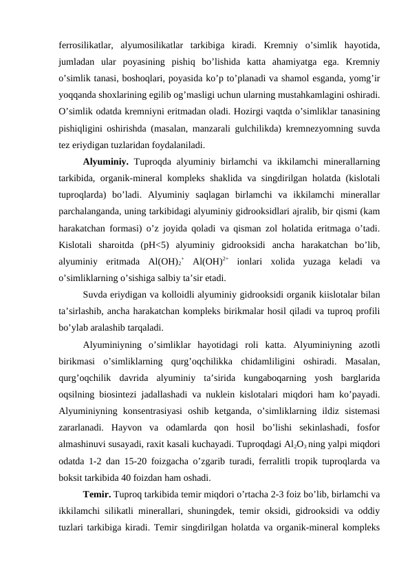 ferrosilikatlar,  alyumosilikatlar  tarkibiga  kiradi.  Kremniy  o’simlik  hayotida,
jumladan  ular  poyasining  pishiq  bo’lishida  katta  ahamiyatga  ega.  Kremniy
o’simlik tanasi, boshoqlari, poyasida ko’p to’planadi va shamol esganda, yomg’ir
yoqqanda shoxlarining egilib og’masligi uchun ularning mustahkamlagini oshiradi.
O’simlik odatda kremniyni eritmadan oladi. Hozirgi vaqtda o’simliklar tanasining
pishiqligini oshirishda (masalan, manzarali gulchilikda) kremnezyomning suvda
tez eriydigan tuzlaridan foydalaniladi. 
Alyuminiy. Tuproqda alyuminiy birlamchi va ikkilamchi minerallarning
tarkibida, organik-mineral kompleks shaklida va singdirilgan holatda (kislotali
tuproqlarda)  bo’ladi.  Alyuminiy  saqlagan  birlamchi  va  ikkilamchi  minerallar
parchalanganda, uning tarkibidagi alyuminiy gidrooksidlari ajralib, bir qismi (kam
harakatchan formasi) o’z joyida qoladi va qisman zol holatida eritmaga o’tadi.
Kislotali  sharoitda  (pH<5)  alyuminiy  gidrooksidi  ancha  harakatchan  bo’lib,
alyuminiy  eritmada  Al(OH)2
+ Al(OH)2+ ionlari  xolida  yuzaga  keladi  va
o’simliklarning o’sishiga salbiy ta’sir etadi. 
Suvda eriydigan va kolloidli alyuminiy gidrooksidi organik kiislotalar bilan
ta’sirlashib, ancha harakatchan kompleks birikmalar hosil qiladi va tuproq profili
bo’ylab aralashib tarqaladi.
Alyuminiyning  o’simliklar  hayotidagi  roli  katta.  Alyuminiyning  azotli
birikmasi  o’simliklarning  qurg’oqchilikka  chidamliligini  oshiradi.  Masalan,
qurg’oqchilik  davrida  alyuminiy  ta’sirida  kungaboqarning  yosh  barglarida
oqsilning biosintezi jadallashadi va nuklein kislotalari miqdori ham ko’payadi.
Alyuminiyning  konsentrasiyasi  oshib  ketganda,  o’simliklarning  ildiz  sistemasi
zararlanadi.  Hayvon  va  odamlarda  qon  hosil  bo’lishi  sekinlashadi,  fosfor
almashinuvi susayadi, raxit kasali kuchayadi. Tuproqdagi Al2O3 ning yalpi miqdori
odatda 1-2 dan 15-20 foizgacha o’zgarib turadi, ferralitli tropik tuproqlarda va
boksit tarkibida 40 foizdan ham oshadi.
Temir. Tuproq tarkibida temir miqdori o’rtacha 2-3 foiz bo’lib, birlamchi va
ikkilamchi silikatli minerallari, shuningdek, temir oksidi, gidrooksidi va oddiy
tuzlari tarkibiga kiradi. Temir singdirilgan holatda va organik-mineral kompleks
