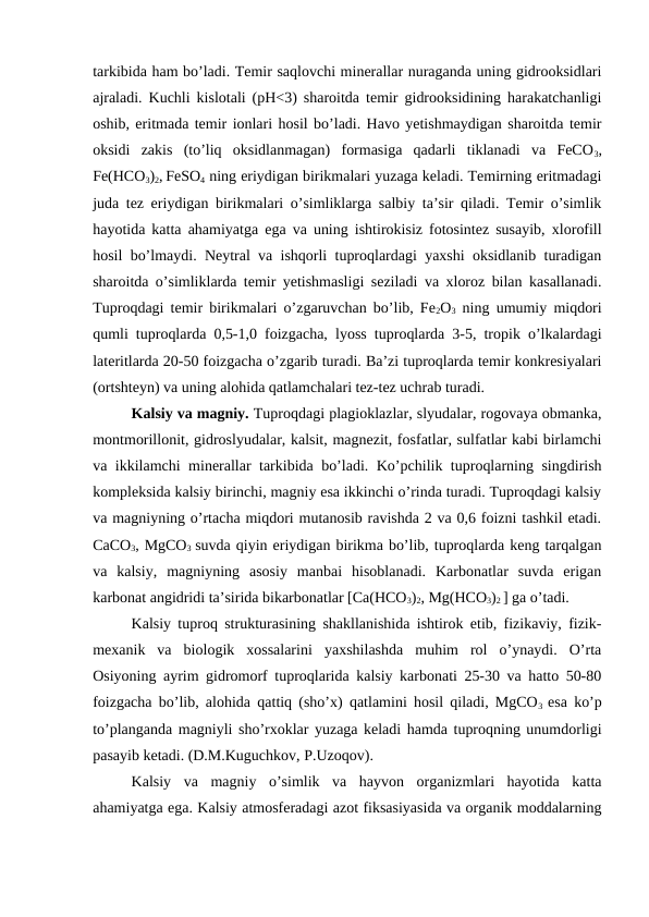 tarkibida ham bo’ladi. Temir saqlovchi minerallar nuraganda uning gidrooksidlari
ajraladi. Kuchli kislotali (pH<3) sharoitda temir gidrooksidining harakatchanligi
oshib, eritmada temir ionlari hosil bo’ladi. Havo yetishmaydigan sharoitda temir
oksidi  zakis  (to’liq  oksidlanmagan)  formasiga  qadarli  tiklanadi  va  FeCO3,
Fe(HCO3)2, FeSO4 ning eriydigan birikmalari yuzaga keladi. Temirning eritmadagi
juda tez eriydigan birikmalari o’simliklarga salbiy ta’sir qiladi. Temir o’simlik
hayotida katta ahamiyatga ega va uning ishtirokisiz fotosintez susayib, xlorofill
hosil bo’lmaydi. Neytral va ishqorli tuproqlardagi yaxshi oksidlanib turadigan
sharoitda o’simliklarda temir yetishmasligi seziladi va xloroz bilan kasallanadi.
Tuproqdagi temir birikmalari o’zgaruvchan bo’lib, Fe2O3 ning umumiy miqdori
qumli tuproqlarda 0,5-1,0 foizgacha, lyoss tuproqlarda 3-5, tropik o’lkalardagi
lateritlarda 20-50 foizgacha o’zgarib turadi. Ba’zi tuproqlarda temir konkresiyalari
(ortshteyn) va uning alohida qatlamchalari tez-tez uchrab turadi.
Kalsiy va magniy. Tuproqdagi plagioklazlar, slyudalar, rogovaya obmanka,
montmorillonit, gidroslyudalar, kalsit, magnezit, fosfatlar, sulfatlar kabi birlamchi
va ikkilamchi minerallar tarkibida bo’ladi. Ko’pchilik tuproqlarning singdirish
kompleksida kalsiy birinchi, magniy esa ikkinchi o’rinda turadi. Tuproqdagi kalsiy
va magniyning o’rtacha miqdori mutanosib ravishda 2 va 0,6 foizni tashkil etadi.
CaCO3, MgCO3  suvda qiyin eriydigan birikma bo’lib, tuproqlarda keng tarqalgan
va  kalsiy,  magniyning  asosiy  manbai  hisoblanadi.  Karbonatlar  suvda  erigan
karbonat angidridi ta’sirida bikarbonatlar [Ca(HCO3)2, Mg(HCO3)2 ] ga o’tadi.
Kalsiy tuproq strukturasining shakllanishida ishtirok etib, fizikaviy, fizik-
mexanik  va  biologik  xossalarini  yaxshilashda  muhim  rol  o’ynaydi.  O’rta
Osiyoning ayrim gidromorf tuproqlarida kalsiy karbonati 25-30 va hatto 50-80
foizgacha bo’lib, alohida qattiq (sho’x) qatlamini hosil qiladi, MgCO3  esa ko’p
to’planganda magniyli sho’rxoklar yuzaga keladi hamda tuproqning unumdorligi
pasayib ketadi. (D.M.Kuguchkov, P.Uzoqov).
Kalsiy  va  magniy  o’simlik  va  hayvon  organizmlari  hayotida  katta
ahamiyatga ega. Kalsiy atmosferadagi azot fiksasiyasida va organik moddalarning
