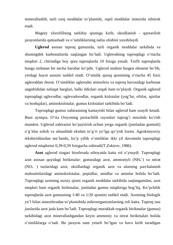 minerallashib, turli oziq moddalar to’planishi, oqsil moddalar sintezida ishtirok
etadi.
Magniy  xlorofillning  tarkibiy  qismiga  kirib,  oksidlanish  -  qaytarilish
jarayonlarida qatnashadi va o’simliklarning nafas olishini yaxshilaydi. 
Uglerod  asosan  tuproq  gumusida,  turli  organik  moddalar  tarkibida  va
shuningdek  karbonatlarda  saqlangan  bo’ladi.  Uglerodning  tuproqdagi  o’rtacha
miqdori 2, chirindiga boy qora tuproqlarda 10 foizga yetadi. Torfli tuproqlarda
bunga nisbatan bir necha barobar ko’pdir. Uglerod muhim biogen element bo’lib,
yerdagi hayot asosini tashkil etadi. O’simlik quruq qismining o’rtacha 45 foizi
ugleroddan iborat. O’simliklar uglerodni atmosfera va tuproq havosidagi karbonat
angidrididan nafaqat barglari, balki ildizlari orqali ham to’playdi. Organik uglerod
tuproqdagi uglevodlar, uglevodorodlar, organik kislotalar (yog’lar, efirlar, spirtlar
va boshqalar), aminokislotalar, gumus kislotalari tarkibida bo’ladi.
Tuproqdagi gumus zahirasining kamayishi bilan uglerod ham ozayib ketadi.
Buni ayniqsa, O’rta Osiyoning paxtachilik rayonlari tuprog’i misolida ko’rish
mumkin. Uglerod zahirasini ko’paytirish uchun yerga organik (jumladan guminli)
o’g’itlar solish va almashlab ekishni to’g’ri yo’lga qo’yish lozim. Agrokimyoviy
tekshirishlardan ma’lumki, ko’p yillik o’simliklar ikki yil davomida tuproqdagi
uglerod miqdorini 0,39-0,59 foizgacha oshiradi(T.Zokirov, 1986).
Azot uglerod singari biosferada nihoyatda katta rol o’ynaydi. Tuproqdagi
azot asosan quyidagi birikmalar: gumusdagi azot, ammoniyli (NH4
+) va nitrat
(NO3
- )  tuzlaridagi  azot,  oksillardagi  organik  azot  va  ularning  parchalanish
mahsulotlaridagi aminokislotalar, peptidlar, amidlar va aminlar holida bo’ladi.
Tuproqdagi azotning asosiy qismi organik moddalar tarkibida saqlanganidan, azot
miqdori ham organik birikmalar, jumladan gumus miqdoriga bog’liq. Ko’pchilik
tuproqlarda azot gumusning 1/40 va 1/20 qismini tashkil etadi. Azotning biologik
yo’l bilan atmosferadan to’planishida mikroorganizmlarning roli katta. Tuproq ona
jinslarida azot juda kam bo’ladi. Tuproqdagi murakkab organik birikmalar (gumus)
tarkibidagi azot minerallashgandan keyin ammoniy va nitrat birikmalari holida
o’simliklarga o’tadi. Bu jarayon nam  yetarli bo’lgan va havo kirib turadigan
