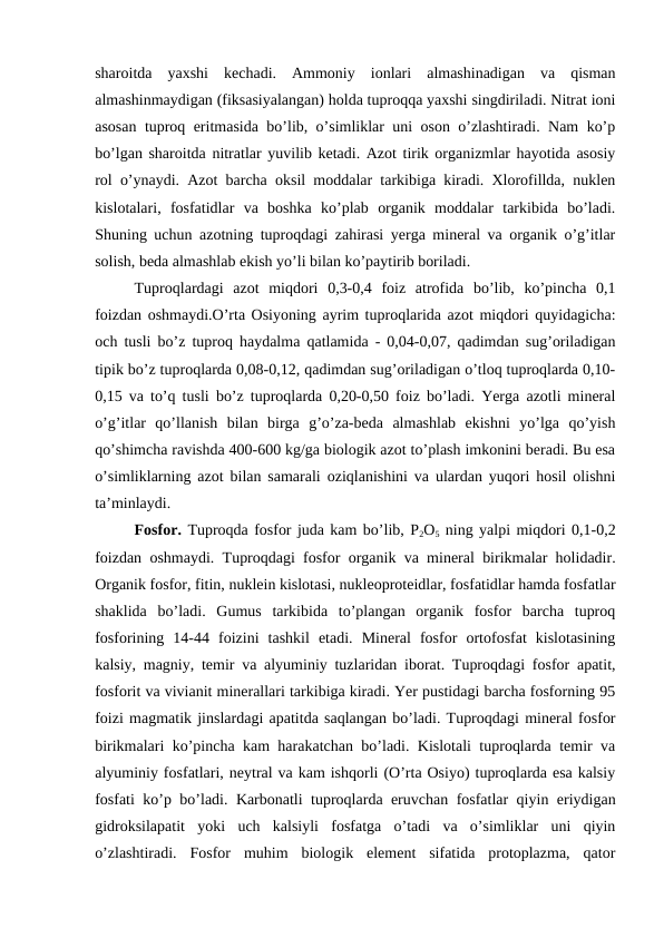sharoitda  yaxshi  kechadi.  Ammoniy  ionlari  almashinadigan  va  qisman
almashinmaydigan (fiksasiyalangan) holda tuproqqa yaxshi singdiriladi. Nitrat ioni
asosan tuproq eritmasida bo’lib, o’simliklar uni oson o’zlashtiradi. Nam ko’p
bo’lgan sharoitda nitratlar yuvilib ketadi. Azot tirik organizmlar hayotida asosiy
rol o’ynaydi. Azot barcha oksil moddalar tarkibiga kiradi. Xlorofillda, nuklen
kislotalari,  fosfatidlar  va  boshka  ko’plab  organik  moddalar  tarkibida  bo’ladi.
Shuning uchun azotning tuproqdagi zahirasi yerga mineral va organik o’g’itlar
solish, beda almashlab ekish yo’li bilan ko’paytirib boriladi.
Tuproqlardagi  azot  miqdori  0,3-0,4  foiz  atrofida  bo’lib,  ko’pincha  0,1
foizdan oshmaydi.O’rta Osiyoning ayrim tuproqlarida azot miqdori quyidagicha:
och tusli bo’z tuproq haydalma qatlamida - 0,04-0,07, qadimdan sug’oriladigan
tipik bo’z tuproqlarda 0,08-0,12, qadimdan sug’oriladigan o’tloq tuproqlarda 0,10-
0,15 va to’q tusli bo’z tuproqlarda 0,20-0,50 foiz bo’ladi. Yerga azotli mineral
o’g’itlar  qo’llanish  bilan  birga  g’o’za-beda  almashlab  ekishni  yo’lga  qo’yish
qo’shimcha ravishda 400-600 kg/ga biologik azot to’plash imkonini beradi. Bu esa
o’simliklarning azot bilan samarali oziqlanishini va ulardan yuqori hosil olishni
ta’minlaydi.
Fosfor. Tuproqda fosfor juda kam bo’lib, P2O5 ning yalpi miqdori 0,1-0,2
foizdan oshmaydi. Tuproqdagi fosfor organik va mineral birikmalar holidadir.
Organik fosfor, fitin, nuklein kislotasi, nukleoproteidlar, fosfatidlar hamda fosfatlar
shaklida  bo’ladi.  Gumus  tarkibida  to’plangan  organik  fosfor  barcha  tuproq
fosforining  14-44  foizini  tashkil  etadi.  Mineral  fosfor  ortofosfat  kislotasining
kalsiy, magniy, temir va alyuminiy tuzlaridan iborat. Tuproqdagi fosfor apatit,
fosforit va vivianit minerallari tarkibiga kiradi. Yer pustidagi barcha fosforning 95
foizi magmatik jinslardagi apatitda saqlangan bo’ladi. Tuproqdagi mineral fosfor
birikmalari ko’pincha kam harakatchan bo’ladi. Kislotali tuproqlarda temir va
alyuminiy fosfatlari, neytral va kam ishqorli (O’rta Osiyo) tuproqlarda esa kalsiy
fosfati ko’p bo’ladi. Karbonatli tuproqlarda eruvchan fosfatlar qiyin eriydigan
gidroksilapatit  yoki  uch  kalsiyli  fosfatga  o’tadi  va  o’simliklar  uni  qiyin
o’zlashtiradi.  Fosfor  muhim  biologik  element  sifatida  protoplazma,  qator
