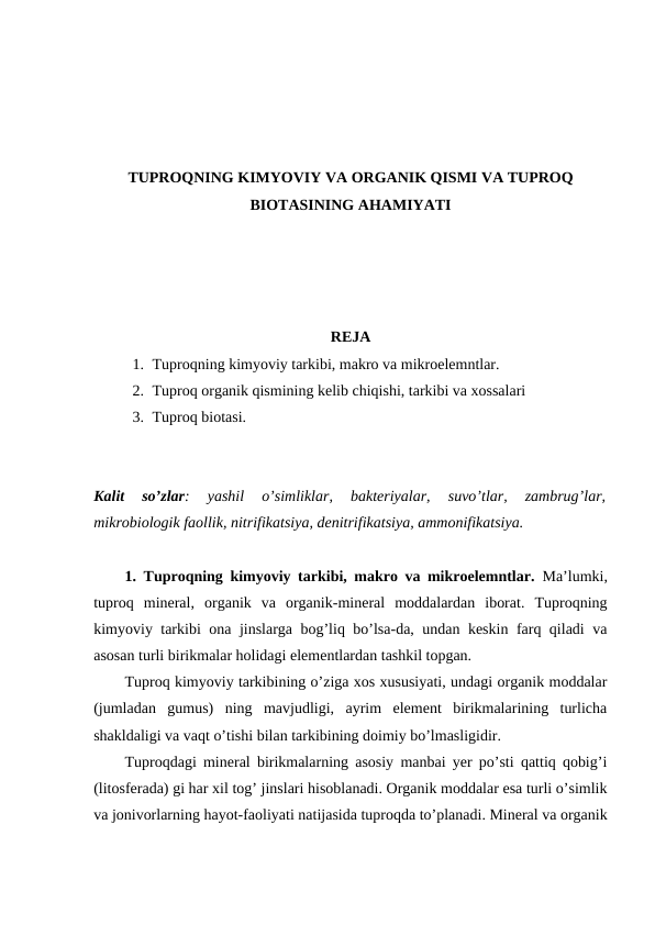 TUPROQNING KIMYOVIY VA ORGANIK QISMI VA TUPROQ
BIOTASINING AHAMIYATI
REJA
1. Tuproqning kimyoviy tarkibi, makro va mikroelemntlar.
2. Tuproq organik qismining kelib chiqishi, tarkibi va xossalari
3. Tuproq biotasi.
Kalit  so’zlar:  yashil  o’simliklar,  bakteriyalar,  suvo’tlar,  zambrug’lar,
mikrobiologik faollik, nitrifikatsiya, denitrifikatsiya, ammonifikatsiya.
1.  Tuproqning kimyoviy tarkibi, makro va mikroelemntlar.  Ma’lumki,
tuproq  mineral,  organik  va  organik-mineral  moddalardan  iborat.  Tuproqning
kimyoviy tarkibi ona jinslarga bog’liq bo’lsa-da, undan keskin farq qiladi va
asosan turli birikmalar holidagi elementlardan tashkil topgan. 
Tuproq kimyoviy tarkibining o’ziga xos xususiyati, undagi organik moddalar
(jumladan  gumus)  ning  mavjudligi,  ayrim  element  birikmalarining  turlicha
shakldaligi va vaqt o’tishi bilan tarkibining doimiy bo’lmasligidir.
Tuproqdagi mineral birikmalarning asosiy manbai yer po’sti qattiq qobig’i
(litosferada) gi har xil tog’ jinslari hisoblanadi. Organik moddalar esa turli o’simlik
va jonivorlarning hayot-faoliyati natijasida tuproqda to’planadi. Mineral va organik
