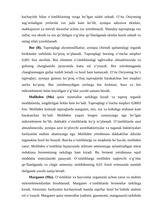 kuchayishi bilan o’simliklarning ruxga bo’lgan talabi oshadi. O’rta Osiyoning
sug’oriladigan  yerlarida  rux  juda  kam  bo’lib,  ayniqsa  sabzavot  ekinlari,
makkajuxori va mevali daraxtlar uchun rux yetishmaydi. Shunday tuproqlarga rux
sulfat, rux oksidi va rux qo’shilgan o’g’itlar qo’llanilganda ekinlar hosili oshadi va
uning sifati yaxshilanadi.
Bor (B). Tuproqdagi alyumosilikatlar, ayniqsa chirindi qatlamidagi organik
birikmalar  tarkibida  ko’proq  to’planadi.  Tuproqdagi  borning  o’rtacha  miqdori
0,001 foiz atrofida. Bor elementi o’simliklardagi uglevodlar almashinuvida va
gulining  changlanishi  jarayonida  katta  rol  o’ynaydi.  Bor  yetishmaganda
changlanmagan gullar tushib ketadi va hosil ham kamayadi. O’rta Osiyoning bo’z
tuproqlari, ayniqsa gumusi ko’proq o’tloq tuproqlarda harakatchan bor miqdori
ancha  ko’proq.  Bor  yetishmaydigan  yerlarga  bor  kislotasi,  bura  va  bor
mikroelementi bilan boyitilgan o’g’itlar yaxshi samara beradi.
Molibden  (Mo) qator  minerallar  tarkibiga  kiradi  va  tuproq  organik
moddalarida, singdirilgan holda ham bo’ladi. Tuproqdagi o’rtacha miqdori 0,0003
foiz. Molibden kislotali tuproqlarda marganes, mis, rux va kobaltga nisbatan kam
harakatchan  bo’ladi.  Molibden  yuqori  biogen  xususiyatga  ega  bo’lgan
mikroelement bo’lib, dukkakli o’simliklarda ko’p to’planadi. O’simliklarda azot
almashinuvida, ayniqsa azot to’plovchi azotobakteriyalar va tuganak bakteriyalari
faoliyatida  muhim  ahamiyatga  ega.  Molibden  yetishmasa  dukkaklilar  ildizida
tuganaklar hosil bo’lmaydi. Barcha o’simliklarga oz miqdorda bo’lsa-da, molibden
zarur. Molibden o’simliklar hujayrasida selitrani ammoniyga aylantiradigan nitrat
reduktaza  fermentining  tarkibiga  ham  kiradi.  Bu  ferment  yetishmasa  oqsil
moddalar  sintezlanishi  pasayadi.  O’simliklarga  molibden  saqlovchi  o’g’itlar
qo’llanilganda va chigit ammoniy molibdenning 0,01 foizli eritmasida namlab
ekilganda yaxshi natija beradi.
Marganes (Mn). O’simliklar va hayvonlar organizmi uchun zarur va muhim
mikroelementlardan  hisoblanadi.  Marganes  o’simliklarda  fermentlar  tarkibiga
kiradi, fotosintez faoliyatini kuchaytiradi hamda oqsillar hosil bo’lishida muhim
rol o’ynaydi. Marganes qator minerallar (radonit, gausmonit, manganazit) tarkibida
