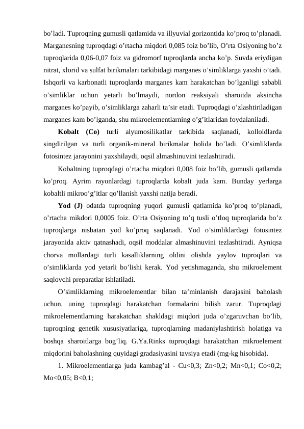 bo’ladi. Tuproqning gumusli qatlamida va illyuvial gorizontida ko’proq to’planadi.
Marganesning tuproqdagi o’rtacha miqdori 0,085 foiz bo’lib, O’rta Osiyoning bo’z
tuproqlarida 0,06-0,07 foiz va gidromorf tuproqlarda ancha ko’p. Suvda eriydigan
nitrat, xlorid va sulfat birikmalari tarkibidagi marganes o’simliklarga yaxshi o’tadi.
Ishqorli va karbonatli tuproqlarda marganes kam harakatchan bo’lganligi sababli
o’simliklar  uchun  yetarli  bo’lmaydi,  nordon  reaksiyali  sharoitda  aksincha
marganes ko’payib, o’simliklarga zaharli ta’sir etadi. Tuproqdagi o’zlashtiriladigan
marganes kam bo’lganda, shu mikroelementlarning o’g’itlaridan foydalaniladi.
Kobalt  (Co) turli  alyumosilikatlar  tarkibida  saqlanadi,  kolloidlarda
singdirilgan  va  turli  organik-mineral  birikmalar  holida  bo’ladi.  O’simliklarda
fotosintez jarayonini yaxshilaydi, oqsil almashinuvini tezlashtiradi. 
Kobaltning tuproqdagi o’rtacha miqdori 0,008 foiz bo’lib, gumusli qatlamda
ko’proq.  Ayrim  rayonlardagi  tuproqlarda  kobalt  juda  kam.  Bunday  yerlarga
kobaltli mikroo’g’itlar qo’llanish yaxshi natija beradi.
Yod (J) odatda tuproqning yuqori gumusli qatlamida ko’proq to’planadi,
o’rtacha mikdori 0,0005 foiz. O’rta Osiyoning to’q tusli o’tloq tuproqlarida bo’z
tuproqlarga  nisbatan  yod  ko’proq  saqlanadi.  Yod  o’simliklardagi  fotosintez
jarayonida aktiv qatnashadi, oqsil moddalar almashinuvini tezlashtiradi. Ayniqsa
chorva  mollardagi  turli  kasalliklarning  oldini  olishda  yaylov  tuproqlari  va
o’simliklarda yod yetarli bo’lishi kerak. Yod yetishmaganda, shu mikroelement
saqlovchi preparatlar ishlatiladi.
O’simliklarning  mikroelementlar  bilan  ta’minlanish  darajasini  baholash
uchun,  uning  tuproqdagi  harakatchan  formalarini  bilish  zarur.  Tuproqdagi
mikroelementlarning  harakatchan  shakldagi  miqdori  juda  o’zgaruvchan  bo’lib,
tuproqning genetik xususiyatlariga, tuproqlarning madaniylashtirish holatiga va
boshqa sharoitlarga bog’liq. G.Ya.Rinks  tuproqdagi  harakatchan mikroelement
miqdorini baholashning quyidagi gradasiyasini tavsiya etadi (mg-kg hisobida).
1. Mikroelementlarga juda kambag’al - Cu<0,3; Zn<0,2; Mn<0,1; Co<0,2;
Mo<0,05; B<0,1;
