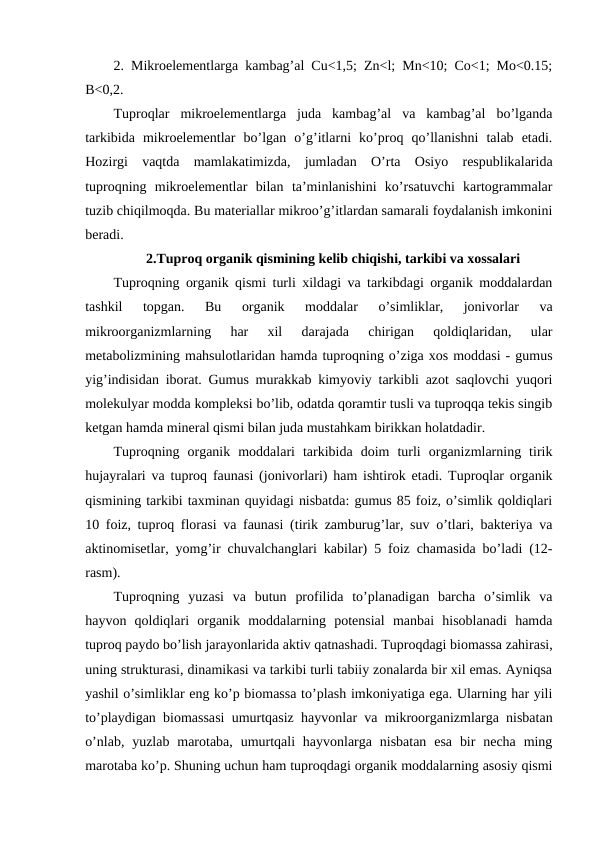 2. Mikroelementlarga kambag’al Cu<1,5; Zn<l; Mn<10; Co<1; Mo<0.15;
B<0,2.
Tuproqlar  mikroelementlarga  juda  kambag’al  va  kambag’al  bo’lganda
tarkibida  mikroelementlar  bo’lgan  o’g’itlarni  ko’proq  qo’llanishni  talab  etadi.
Hozirgi  vaqtda  mamlakatimizda,  jumladan  O’rta  Osiyo  respublikalarida
tuproqning  mikroelementlar  bilan  ta’minlanishini  ko’rsatuvchi  kartogrammalar
tuzib chiqilmoqda. Bu materiallar mikroo’g’itlardan samarali foydalanish imkonini
beradi.
2.Tuproq organik qismining kelib chiqishi, tarkibi va xossalari
Tuproqning organik qismi turli xildagi va tarkibdagi organik moddalardan
tashkil  topgan.  Bu  organik  moddalar  o’simliklar,  jonivorlar  va
mikroorganizmlarning  har  xil  darajada  chirigan  qoldiqlaridan,  ular
metabolizmining mahsulotlaridan hamda tuproqning o’ziga xos moddasi - gumus
yig’indisidan iborat. Gumus murakkab kimyoviy tarkibli azot saqlovchi yuqori
molekulyar modda kompleksi bo’lib, odatda qoramtir tusli va tuproqqa tekis singib
ketgan hamda mineral qismi bilan juda mustahkam birikkan holatdadir.
Tuproqning  organik  moddalari  tarkibida  doim  turli  organizmlarning  tirik
hujayralari va tuproq faunasi (jonivorlari) ham ishtirok etadi. Tuproqlar organik
qismining tarkibi taxminan quyidagi nisbatda: gumus 85 foiz, o’simlik qoldiqlari
10 foiz, tuproq florasi va faunasi (tirik zamburug’lar, suv o’tlari, bakteriya va
aktinomisetlar, yomg’ir chuvalchanglari kabilar) 5 foiz chamasida bo’ladi (12-
rasm).
Tuproqning  yuzasi  va  butun  profilida  to’planadigan  barcha  o’simlik  va
hayvon  qoldiqlari  organik  moddalarning  potensial  manbai  hisoblanadi  hamda
tuproq paydo bo’lish jarayonlarida aktiv qatnashadi. Tuproqdagi biomassa zahirasi,
uning strukturasi, dinamikasi va tarkibi turli tabiiy zonalarda bir xil emas. Ayniqsa
yashil o’simliklar eng ko’p biomassa to’plash imkoniyatiga ega. Ularning har yili
to’playdigan biomassasi umurtqasiz hayvonlar va mikroorganizmlarga nisbatan
o’nlab,  yuzlab  marotaba,  umurtqali  hayvonlarga  nisbatan  esa  bir  necha  ming
marotaba ko’p. Shuning uchun ham tuproqdagi organik moddalarning asosiy qismi
