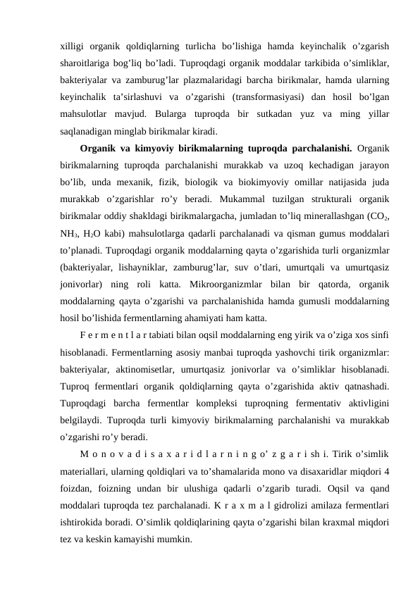 xilligi  organik  qoldiqlarning  turlicha  bo’lishiga  hamda  keyinchalik  o’zgarish
sharoitlariga bog’liq bo’ladi. Tuproqdagi organik moddalar tarkibida o’simliklar,
bakteriyalar va zamburug’lar plazmalaridagi barcha birikmalar, hamda ularning
keyinchalik  ta’sirlashuvi  va  o’zgarishi  (transformasiyasi)  dan  hosil  bo’lgan
mahsulotlar  mavjud.  Bularga  tuproqda  bir  sutkadan  yuz  va  ming  yillar
saqlanadigan minglab birikmalar kiradi. 
Organik va kimyoviy birikmalarning tuproqda parchalanishi.  Organik
birikmalarning  tuproqda  parchalanishi  murakkab  va  uzoq  kechadigan  jarayon
bo’lib,  unda  mexanik,  fizik,  biologik  va  biokimyoviy  omillar  natijasida  juda
murakkab  o’zgarishlar  ro’y  beradi.  Mukammal  tuzilgan  strukturali  organik
birikmalar oddiy shakldagi birikmalargacha, jumladan to’liq minerallashgan (CO2,
NH3, H2O kabi) mahsulotlarga qadarli parchalanadi va qisman gumus moddalari
to’planadi. Tuproqdagi organik moddalarning qayta o’zgarishida turli organizmlar
(bakteriyalar,  lishayniklar,  zamburug’lar,  suv  o’tlari,  umurtqali  va  umurtqasiz
jonivorlar)  ning  roli  katta.  Mikroorganizmlar  bilan  bir  qatorda,  organik
moddalarning qayta o’zgarishi va parchalanishida hamda gumusli moddalarning
hosil bo’lishida fermentlarning ahamiyati ham katta.
F e r m e n t l a r tabiati bilan oqsil moddalarning eng yirik va o’ziga xos sinfi
hisoblanadi. Fermentlarning asosiy manbai tuproqda yashovchi tirik organizmlar:
bakteriyalar,  aktinomisetlar,  umurtqasiz  jonivorlar  va  o’simliklar  hisoblanadi.
Tuproq  fermentlari  organik  qoldiqlarning  qayta  o’zgarishida  aktiv  qatnashadi.
Tuproqdagi  barcha  fermentlar  kompleksi  tuproqning  fermentativ  aktivligini
belgilaydi. Tuproqda turli kimyoviy birikmalarning parchalanishi va murakkab
o’zgarishi ro’y beradi.
M o n o v a d i s a x a r i d l a r n i n g o’ z g a r i sh i. Tirik o’simlik
materiallari, ularning qoldiqlari va to’shamalarida mono va disaxaridlar miqdori 4
foizdan,  foizning  undan  bir  ulushiga  qadarli  o’zgarib  turadi.  Oqsil  va  qand
moddalari tuproqda tez parchalanadi. K r a x m a l gidrolizi amilaza fermentlari
ishtirokida boradi. O’simlik qoldiqlarining qayta o’zgarishi bilan kraxmal miqdori
tez va keskin kamayishi mumkin.
