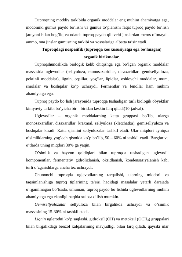 Tuproqning moddiy tarkibida organik moddalar eng muhim ahamiyatga ega,
modomiki gumus paydo bo’lishi va gumus to’planishi faqat tuproq paydo bo’lish
jarayoni bilan bog’liq va odatda tuproq paydo qiluvchi jinslardan meros o’tmaydi,
ammo, ona jinslar gumusning tarkibi va xossalariga albatta ta’sir etadi.
Tuproqdagi nospesifik (tuproqqa xos xususiyatga ega bo’lmagan) 
organik birikmalar.
Tuproqshunoslikda biologik kelib chiqishga ega bo’lgan organik moddalar
massasida  uglevodlar (sellyuloza, monosaxaridlar, disaxaridlar, gemisellyuloza,
pektinli moddalar), lignin, oqsillar, yog’lar, lipidlar, oshlovchi moddalar, mum,
smolalar  va  boshqalar  ko’p  uchraydi.  Fermentlar  va  fenollar  ham  muhim
ahamiyatga ega.
Tuproq paydo bo’lish jarayonida tuproqqa tushadigan turli biologik obyektlar
kimyoviy tarkibi bo’yicha bir – biridan keskin farq qiladi(10-jadval).
Uglevodlar  –  organik  moddalarning  katta  gruppasi  bo’lib,  ularga
monosaxaridlar, disaxaridlar, kraxmal, sellyuloza (kletchatka), gemisellyuloza va
boshqalar kiradi. Katta qismini sellyulozalar tashkil etadi. Ular miqdori ayniqsa
o’simliklarning yog’och qismida ko’p bo’lib, 50 – 60% ni tashkil etadi. Barglar va
o’tlarda uning miqdori 30% ga yaqin. 
O’simlik  va  hayvon  qoldiqlari  bilan  tuproqqa  tushadigan  uglevodli
komponentlar,  fermentativ  gidrolizlanish,  oksidlanish,  kondensasiyalanish  kabi
turli o’zgarishlarga ancha tez uchraydi. 
Chunonchi  tuproqda  uglevodlarning  tarqalishi,  ularning  miqdori  va
taqsimlanishiga  tuproq  tiplarining  ta’siri  haqidagi  masalalar  yetarli  darajada
o’rganilmagan bo’lsada, umuman, tuproq paydo bo’lishida uglevodlarning muhim
ahamiyatga ega ekanligi haqida xulosa qilish mumkin.
Gemisellyulozalar sellyuloza  bilan  birgalikda  uchraydi  va  o’simlik
massasining 15-30% ni tashkil etadi.
Lignin uglerodni ko’p saqlashi, gidroksil (OH) va metoksil (OCH3) gruppalari
bilan birgalikdagi benzol xalqalarining mavjudligi bilan farq qiladi, qaysiki ular
