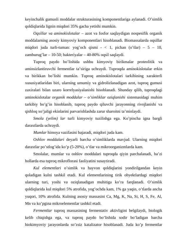 keyinchalik gumusli moddalar strukturasining komponentlariga aylanadi. O’simlik
qoldiqlarida lignin miqdori 35% gacha yetishi mumkin.
Oqsillar va aminokislotalar – azot va fosfor saqlaydigan nospesifik organik
moddalarning asosiy kimyoviy komponentlari hisoblanadi. Biomassalarda oqsillar
miqdori  juda  turli-tuman:  yog’och  qismi  -  <  1,  pichan  (o’tlar)  –  5  –  10,
zamburug’lar – 10-50; bakteriyalar – 40-80% oqsil saqlaydi.
Tuproq  paydo  bo’lishida  ushbu  kimyoviy  birikmalar  proteolitik  va
aminsizlantiruvchi fermentlar ta’siriga uchraydi. Tuproqda aminokislotalar erkin
va  birikkan  bo’lishi  mumkin.  Tuproq  aminokislotalari  tarkibining  xarakterli
xususiyatlaridan biri, ularning umumiy va gidrolizlanadigan azot, tuproq gumusi
zaxiralari bilan uzaro korrelyasiyalanishi hisoblanadi. Shunday qilib, tuproqdagi
aminokislotalar organik moddalar – o’simliklar oziqlanishi sistemasidagi muhim
tarkibiy bo’g’in hisoblanib, tuproq paydo qiluvchi jarayonning rivojlanishi va
qishloq xo’jaligi ekinlarini parvarishlashda zarur sharoitni ta’minlaydi.
Smola  (yelim)  lar turli  kimyoviy  tuzilishga  ega.  Ko’pincha  igna  bargli
daraxtlarda uchraydi.
Mumlar himoya vazifasini bajaradi, miqdori juda kam.
Oshlov moddalari deyarli barcha o’simliklarda mavjud. Ularning miqdori
daraxtlar po’stlog’ida ko’p (5-20%), o’tlar va mikroorganizmlarda kam.
Smolalar, mumlar va oshlov moddalari tuproqda qiyin parchalanadi, ba’zi
hollarda esa tuproq mikroflorasi faoliyatini susaytiradi.
Kul  elementlari o’simlik  va  hayvon  qoldiqlarini  yondirilgandan  keyin
qoladigan kulni  tashkil  etadi. Kul  elementlarining tirik obyektlardagi  miqdori
ularning  turi,  yoshi  va  oziqlanadigan  muhitiga  ko’ra  farqlanadi.  O’simlik
qoldiqlarida kul miqdori 5% atrofida, yog’ochda kam, 1% ga yaqin, o’tlarda ancha
yuqori, 10% atrofida. Kulning asosiy massasini Ca, Mg, K, Na, Si, H, S, Fe, Al,
Mn va ko’pgina mikroelementlar tashkil etadi.
Fermentlar tuproq massasining fermentativ aktivligini belgilaydi, biologik
kelib  chiqishga  ega,  va  tuproq  paydo  bo’lishida  sodir  bo’ladigan  barcha
biokimyoviy jarayonlarda so’zsiz katalizator hisoblanadi. Juda ko’p fermentlar
