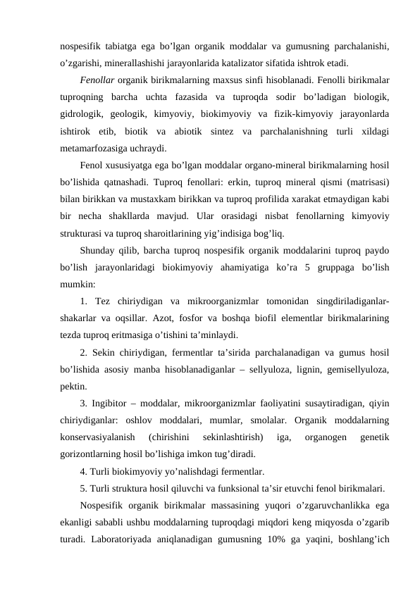nospesifik tabiatga ega bo’lgan organik moddalar va gumusning parchalanishi,
o’zgarishi, minerallashishi jarayonlarida katalizator sifatida ishtrok etadi.
Fenollar organik birikmalarning maxsus sinfi hisoblanadi. Fenolli birikmalar
tuproqning  barcha  uchta  fazasida  va  tuproqda  sodir  bo’ladigan  biologik,
gidrologik,  geologik,  kimyoviy,  biokimyoviy  va  fizik-kimyoviy  jarayonlarda
ishtirok  etib,  biotik  va  abiotik  sintez  va  parchalanishning  turli  xildagi
metamarfozasiga uchraydi.
Fenol xususiyatga ega bo’lgan moddalar organo-mineral birikmalarning hosil
bo’lishida qatnashadi. Tuproq fenollari: erkin, tuproq mineral qismi (matrisasi)
bilan birikkan va mustaxkam birikkan va tuproq profilida xarakat etmaydigan kabi
bir  necha  shakllarda  mavjud.  Ular  orasidagi  nisbat  fenollarning  kimyoviy
strukturasi va tuproq sharoitlarining yig’indisiga bog’liq.
Shunday qilib, barcha tuproq nospesifik organik moddalarini tuproq paydo
bo’lish  jarayonlaridagi  biokimyoviy  ahamiyatiga  ko’ra  5  gruppaga  bo’lish
mumkin:
1.  Tez  chiriydigan  va  mikroorganizmlar  tomonidan  singdiriladiganlar-
shakarlar va oqsillar. Azot, fosfor va boshqa biofil elementlar birikmalarining
tezda tuproq eritmasiga o’tishini ta’minlaydi.
2. Sekin chiriydigan, fermentlar ta’sirida parchalanadigan va gumus hosil
bo’lishida asosiy manba hisoblanadiganlar – sellyuloza, lignin, gemisellyuloza,
pektin.
3. Ingibitor – moddalar, mikroorganizmlar faoliyatini susaytiradigan, qiyin
chiriydiganlar:  oshlov  moddalari,  mumlar,  smolalar.  Organik  moddalarning
konservasiyalanish  (chirishini  sekinlashtirish)  iga,  organogen  genetik
gorizontlarning hosil bo’lishiga imkon tug’diradi.
4. Turli biokimyoviy yo’nalishdagi fermentlar.
5. Turli struktura hosil qiluvchi va funksional ta’sir etuvchi fenol birikmalari. 
Nospesifik  organik  birikmalar  massasining  yuqori  o’zgaruvchanlikka  ega
ekanligi sababli ushbu moddalarning tuproqdagi miqdori keng miqyosda o’zgarib
turadi.  Laboratoriyada  aniqlanadigan  gumusning  10%  ga  yaqini,  boshlang’ich
