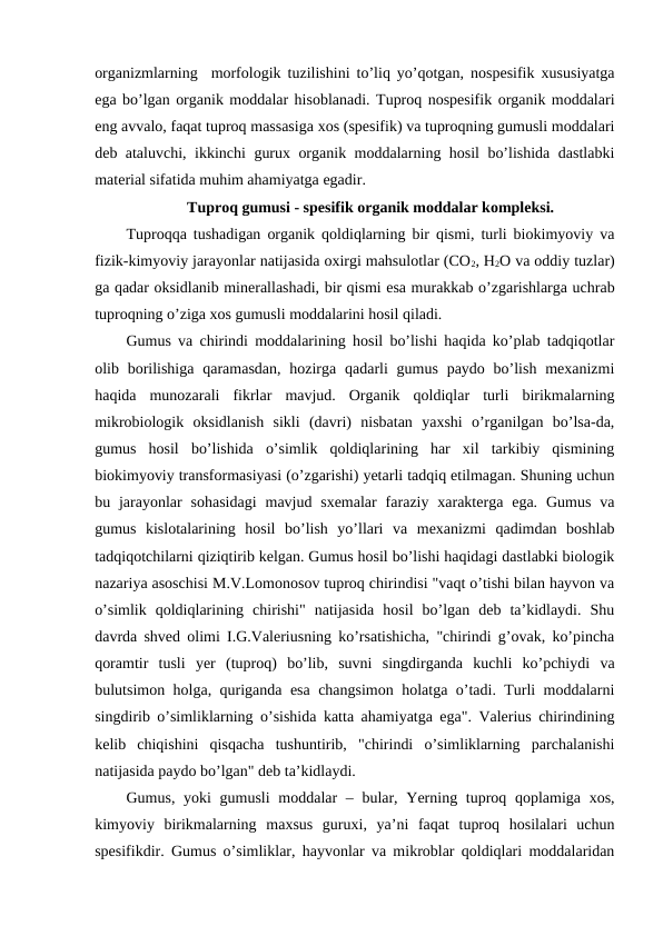 organizmlarning  morfologik tuzilishini to’liq yo’qotgan, nospesifik xususiyatga
ega bo’lgan organik moddalar hisoblanadi. Tuproq nospesifik organik moddalari
eng avvalo, faqat tuproq massasiga xos (spesifik) va tuproqning gumusli moddalari
deb ataluvchi, ikkinchi gurux organik moddalarning hosil bo’lishida dastlabki
material sifatida muhim ahamiyatga egadir. 
Tuproq gumusi - spesifik organik moddalar kompleksi.
Tuproqqa tushadigan organik qoldiqlarning bir qismi, turli biokimyoviy va
fizik-kimyoviy jarayonlar natijasida oxirgi mahsulotlar (CO2, H2O va oddiy tuzlar)
ga qadar oksidlanib minerallashadi, bir qismi esa murakkab o’zgarishlarga uchrab
tuproqning o’ziga xos gumusli moddalarini hosil qiladi. 
Gumus va chirindi moddalarining hosil bo’lishi haqida ko’plab tadqiqotlar
olib borilishiga  qaramasdan,  hozirga  qadarli  gumus  paydo bo’lish  mexanizmi
haqida  munozarali  fikrlar  mavjud.  Organik  qoldiqlar  turli  birikmalarning
mikrobiologik  oksidlanish  sikli  (davri)  nisbatan  yaxshi  o’rganilgan  bo’lsa-da,
gumus  hosil  bo’lishida  o’simlik  qoldiqlarining  har  xil  tarkibiy  qismining
biokimyoviy transformasiyasi (o’zgarishi) yetarli tadqiq etilmagan. Shuning uchun
bu jarayonlar  sohasidagi  mavjud sxemalar  faraziy xarakterga  ega.  Gumus  va
gumus  kislotalarining  hosil  bo’lish  yo’llari  va  mexanizmi  qadimdan  boshlab
tadqiqotchilarni qiziqtirib kelgan. Gumus hosil bo’lishi haqidagi dastlabki biologik
nazariya asoschisi M.V.Lomonosov tuproq chirindisi "vaqt o’tishi bilan hayvon va
o’simlik  qoldiqlarining  chirishi"  natijasida  hosil  bo’lgan  deb  ta’kidlaydi.  Shu
davrda shved olimi I.G.Valeriusning ko’rsatishicha, "chirindi g’ovak, ko’pincha
qoramtir  tusli  yer  (tuproq)  bo’lib,  suvni  singdirganda  kuchli  ko’pchiydi  va
bulutsimon holga, quriganda esa changsimon holatga o’tadi. Turli moddalarni
singdirib o’simliklarning o’sishida katta ahamiyatga ega". Valerius chirindining
kelib  chiqishini  qisqacha  tushuntirib,  "chirindi  o’simliklarning  parchalanishi
natijasida paydo bo’lgan" deb ta’kidlaydi.
Gumus, yoki gumusli  moddalar – bular, Yerning tuproq qoplamiga xos,
kimyoviy  birikmalarning  maxsus  guruxi,  ya’ni  faqat  tuproq  hosilalari  uchun
spesifikdir. Gumus o’simliklar, hayvonlar va mikroblar qoldiqlari moddalaridan
