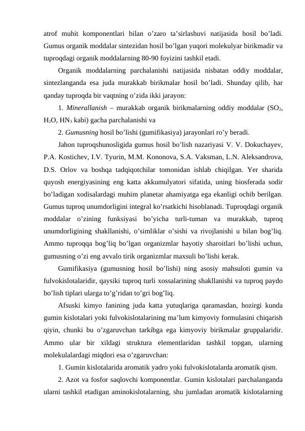 atrof  muhit  komponentlari  bilan  o’zaro  ta’sirlashuvi  natijasida  hosil  bo’ladi.
Gumus organik moddalar sintezidan hosil bo’lgan yuqori molekulyar birikmadir va
tuproqdagi organik moddalarning 80-90 foyizini tashkil etadi.
Organik  moddalarning  parchalanishi  natijasida  nisbatan  oddiy  moddalar,
sintezlanganda esa juda murakkab birikmalar hosil bo’ladi. Shunday qilib, har
qanday tuproqda bir vaqtning o’zida ikki jarayon: 
1.  Minerallanish – murakkab organik birikmalarning oddiy moddalar (SO2,
H2O, HN3 kabi) gacha parchalanishi va 
2. Gumusning hosil bo’lishi (gumifikasiya) jarayonlari ro’y beradi.
Jahon tuproqshunosligida gumus hosil bo’lish nazariyasi V. V. Dokuchayev,
P.A. Kostichev, I.V. Tyurin, M.M. Kononova, S.A. Vaksman, L.N. Aleksandrova,
D.S. Orlov va boshqa tadqiqotchilar tomonidan ishlab chiqilgan. Yer  sharida
quyosh energiyasining eng katta akkumulyatori sifatida, uning biosferada sodir
bo’ladigan xodisalardagi muhim planetar ahamiyatga ega ekanligi ochib berilgan.
Gumus tuproq unumdorligini integral ko’rsatkichi hisoblanadi. Tuproqdagi organik
moddalar  o’zining  funksiyasi  bo’yicha  turli-tuman  va  murakkab,  tuproq
unumdorligining shakllanishi, o’simliklar o’sishi va rivojlanishi u bilan bog’liq.
Ammo tuproqqa bog’liq bo’lgan organizmlar hayotiy sharoitlari bo’lishi uchun,
gumusning o’zi eng avvalo tirik organizmlar maxsuli bo’lishi kerak.
Gumifikasiya (gumusning hosil bo’lishi) ning asosiy mahsuloti gumin va
fulvokislotalaridir, qaysiki tuproq turli xossalarining shakllanishi va tuproq paydo
bo’lish tiplari ularga to’g’ridan to’gri bog’liq.
Afsuski kimyo fanining juda katta yutuqlariga qaramasdan, hozirgi kunda
gumin kislotalari yoki fulvokislotalarining ma’lum kimyoviy formulasini chiqarish
qiyin, chunki bu o’zgaruvchan tarkibga ega kimyoviy birikmalar gruppalaridir.
Ammo  ular  bir  xildagi  struktura  elementlaridan  tashkil  topgan,  ularning
molekulalardagi miqdori esa o’zgaruvchan:
1. Gumin kislotalarida aromatik yadro yoki fulvokislotalarda aromatik qism.
2. Azot va fosfor saqlovchi komponentlar. Gumin kislotalari parchalanganda
ularni tashkil etadigan aminokislotalarning, shu jumladan aromatik kislotalarning
