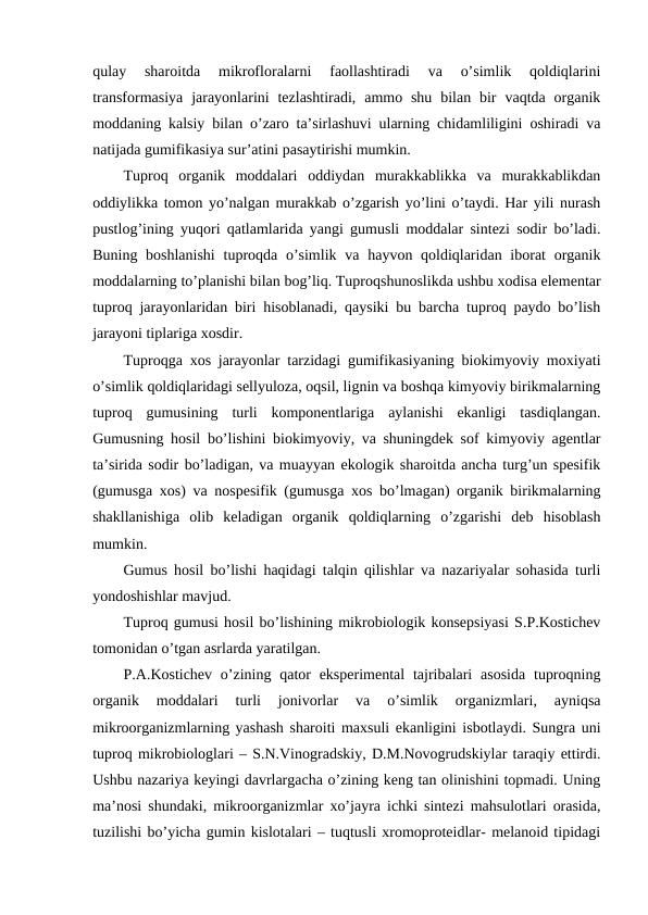 qulay  sharoitda  mikrofloralarni  faollashtiradi  va  o’simlik  qoldiqlarini
transformasiya  jarayonlarini  tezlashtiradi,  ammo shu  bilan  bir  vaqtda  organik
moddaning kalsiy bilan o’zaro ta’sirlashuvi ularning chidamliligini oshiradi va
natijada gumifikasiya sur’atini pasaytirishi mumkin.
Tuproq  organik  moddalari  oddiydan  murakkablikka  va  murakkablikdan
oddiylikka tomon yo’nalgan murakkab o’zgarish yo’lini o’taydi. Har yili nurash
pustlog’ining yuqori qatlamlarida yangi gumusli moddalar sintezi sodir bo’ladi.
Buning boshlanishi  tuproqda o’simlik va  hayvon qoldiqlaridan iborat  organik
moddalarning to’planishi bilan bog’liq. Tuproqshunoslikda ushbu xodisa elementar
tuproq jarayonlaridan biri hisoblanadi, qaysiki bu barcha tuproq paydo bo’lish
jarayoni tiplariga xosdir.
Tuproqga xos jarayonlar tarzidagi gumifikasiyaning biokimyoviy moxiyati
o’simlik qoldiqlaridagi sellyuloza, oqsil, lignin va boshqa kimyoviy birikmalarning
tuproq  gumusining  turli  komponentlariga  aylanishi  ekanligi  tasdiqlangan.
Gumusning hosil bo’lishini biokimyoviy, va shuningdek sof kimyoviy agentlar
ta’sirida sodir bo’ladigan, va muayyan ekologik sharoitda ancha turg’un spesifik
(gumusga xos) va nospesifik (gumusga xos bo’lmagan) organik birikmalarning
shakllanishiga  olib  keladigan  organik  qoldiqlarning  o’zgarishi  deb  hisoblash
mumkin.
Gumus hosil bo’lishi haqidagi talqin qilishlar va nazariyalar sohasida turli
yondoshishlar mavjud.
Tuproq gumusi hosil bo’lishining mikrobiologik konsepsiyasi S.P.Kostichev
tomonidan o’tgan asrlarda yaratilgan.
P.A.Kostichev o’zining qator  eksperimental  tajribalari  asosida  tuproqning
organik  moddalari  turli  jonivorlar  va  o’simlik  organizmlari,  ayniqsa
mikroorganizmlarning yashash sharoiti maxsuli ekanligini isbotlaydi. Sungra uni
tuproq mikrobiologlari – S.N.Vinogradskiy, D.M.Novogrudskiylar taraqiy ettirdi.
Ushbu nazariya keyingi davrlargacha o’zining keng tan olinishini topmadi. Uning
ma’nosi shundaki, mikroorganizmlar xo’jayra ichki sintezi mahsulotlari orasida,
tuzilishi bo’yicha gumin kislotalari – tuqtusli xromoproteidlar- melanoid tipidagi

