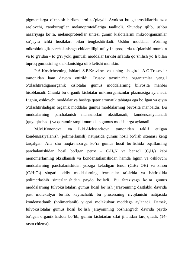 pigmentlarga o’xshash birikmalarni to’playdi. Ayniqsa bu geterosikllarida azot
saqlovchi,  zamburug’lar  melanoproteidlariga  taalluqli.  Shunday  qilib,  ushbu
nazariyaga ko’ra, melanoproteidlar sintezi gumin kislotalarini mikroorganizmlar
xo’jayra  ichki  hosilalari  bilan  tenglashtiriladi.  Ushbu  moddalar  o’zining
mikrobiologik parchalanishga chidamliligi tufayli tuproqlarda to’planishi mumkin
va to’g’ridan - to’g’ri yoki gumusli moddalar tarkibi sifatida qo’shilish yo’li bilan
tuproq gumusining shakllanishiga olib kelishi mumkin.
P.A.Kostichevning  ishlari  S.P.Kravkov  va  uning  shogirdi  A.G.Trusovlar
tomonidan  ham  davom  ettirildi.  Trusov  taxminicha  organizmlar  yengil
o’zlashtiradiganorganik  kislotalar  gumus  moddalarning  bilvosita  manbai
hisoblanadi. Chunki bu organik kislotalar mikroorganizmlar plazmasiga aylanadi.
Lignin, oshlovchi moddalar va boshqa qator aromatik tabiatga ega bo’lgan va qiyin
o’zlashtiriladigan organik moddalar gumus moddalarning bevosita manbaidir. Bu
moddalarning  parchalanish  mahsulotlari  oksidlanadi,  kondensasiyalanadi
(quyuqlashadi) va qoramtir rangli murakkab gumus moddalarga aylanadi.
M.M.Kononova  va  L.N.Aleksandrova  tomonidan  taklif  etilgan
kondensasiyalanish (polimerlanish) natijasida gumus hosil bo’lish sxemasi keng
tarqalgan.  Ana  shu  nuqta-nazarga  ko’ra  gumus  hosil  bo’lishida  oqsillarning
parchalanishidan  hosil  bo’lgan  perro  –  C4H5N  va  benzol  (C6H6)  kabi
monomerlarning oksidlanish va kondensatlanishidan hamda lignin va oshlovchi
moddalarning  parchalanishidan  yuzaga  keladigan  fenol  (C6H5 OH)  va  xinon
(C6H2O5)  singari  oddiy  moddalarning  fermentlar  ta’sirida  va  ishtirokida
polimerlashib  sintezlanishidan  paydo  bo’ladi.  Bu  faraziyaga  ko’ra  gumus
moddalarning fulvokislotalari gumus hosil bo’lish jarayonining dastlabki davrida
past  molekulyar  bo’lib,  keyinchalik  bu  prosessning  rivojlanishi  natijasida
kondensatlanib  (polimerlanib)  yuqori  molekulyar  moddaga  aylanadi.  Demak,
fulvokislotalar  gumus  hosil  bo’lish  jarayonining  boshlang’ich  davrida  paydo
bo’lgan organik kislota bo’lib, gumin kislotadan sifat jihatidan farq qiladi. (14-
rasm chizma).
