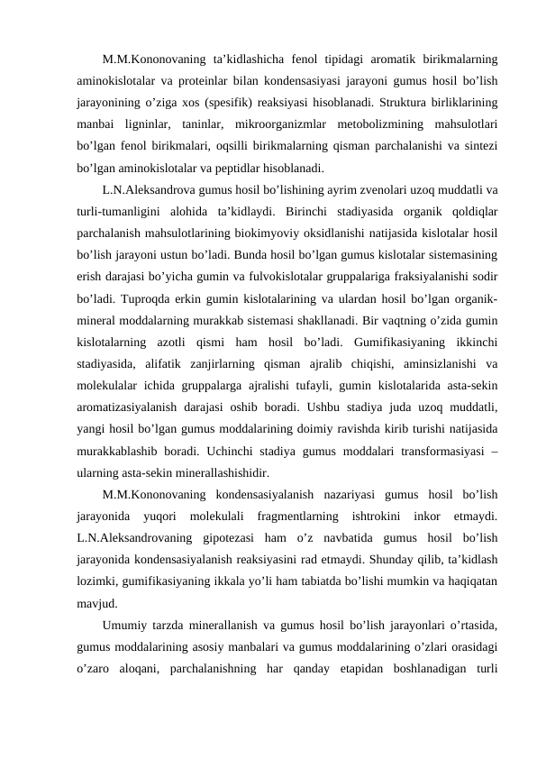 M.M.Kononovaning  ta’kidlashicha  fenol  tipidagi  aromatik  birikmalarning
aminokislotalar va proteinlar bilan kondensasiyasi jarayoni gumus hosil bo’lish
jarayonining o’ziga xos (spesifik) reaksiyasi hisoblanadi. Struktura birliklarining
manbai  ligninlar,  taninlar,  mikroorganizmlar  metobolizmining  mahsulotlari
bo’lgan fenol birikmalari, oqsilli birikmalarning qisman parchalanishi va sintezi
bo’lgan aminokislotalar va peptidlar hisoblanadi.
L.N.Aleksandrova gumus hosil bo’lishining ayrim zvenolari uzoq muddatli va
turli-tumanligini  alohida  ta’kidlaydi.  Birinchi  stadiyasida  organik  qoldiqlar
parchalanish mahsulotlarining biokimyoviy oksidlanishi natijasida kislotalar hosil
bo’lish jarayoni ustun bo’ladi. Bunda hosil bo’lgan gumus kislotalar sistemasining
erish darajasi bo’yicha gumin va fulvokislotalar gruppalariga fraksiyalanishi sodir
bo’ladi. Tuproqda erkin gumin kislotalarining va ulardan hosil bo’lgan organik-
mineral moddalarning murakkab sistemasi shakllanadi. Bir vaqtning o’zida gumin
kislotalarning  azotli  qismi  ham  hosil  bo’ladi.  Gumifikasiyaning  ikkinchi
stadiyasida,  alifatik  zanjirlarning  qisman  ajralib  chiqishi,  aminsizlanishi  va
molekulalar ichida gruppalarga ajralishi  tufayli, gumin kislotalarida asta-sekin
aromatizasiyalanish  darajasi  oshib  boradi.  Ushbu  stadiya  juda uzoq muddatli,
yangi hosil bo’lgan gumus moddalarining doimiy ravishda kirib turishi natijasida
murakkablashib  boradi. Uchinchi  stadiya gumus moddalari  transformasiyasi  –
ularning asta-sekin minerallashishidir.
M.M.Kononovaning  kondensasiyalanish  nazariyasi  gumus  hosil  bo’lish
jarayonida  yuqori  molekulali  fragmentlarning  ishtrokini  inkor  etmaydi.
L.N.Aleksandrovaning  gipotezasi  ham  o’z  navbatida  gumus  hosil  bo’lish
jarayonida kondensasiyalanish reaksiyasini rad etmaydi. Shunday qilib, ta’kidlash
lozimki, gumifikasiyaning ikkala yo’li ham tabiatda bo’lishi mumkin va haqiqatan
mavjud.
Umumiy tarzda minerallanish va gumus hosil bo’lish jarayonlari o’rtasida,
gumus moddalarining asosiy manbalari va gumus moddalarining o’zlari orasidagi
o’zaro  aloqani,  parchalanishning  har  qanday  etapidan  boshlanadigan  turli
