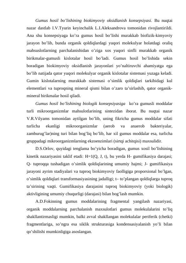 Gumus hosil bo’lishining biokimyoviy oksidlanish konsepsiyasi. Bu nuqtai
nazar dastlab I.V.Tyurin keyinchalik L.I.Aleksandrova tomonidan rivojlantirildi.
Ana shu konsepsiyaga ko’ra gumus hosil bo’lishi murakkab biofizik-kimyoviy
jarayon bo’lib, bunda organik qoldiqlardagi yuqori molekulyar holatdagi oraliq
mahsuslotlarning  parchalanishidan  o’ziga  xos  yuqori  sinfli  murakkab  organik
birikmalar-gumusli  kislotalar  hosil  bo’ladi.  Gumus  hosil  bo’lishida  sekin
boradigan  biokimyoviy  oksidlanish  jarayonlari  yo’naltiruvchi  ahamiyatga  ega
bo’lib natijada qator yuqori molekulyar organik kislotalar sistemasi yuzaga keladi.
Gumin  kislotalarning  murakkab  sistemasi  o’simlik  qoldiqlari  tarkibidagi  kul
elementlari va tuproqning mineral qismi bilan o’zaro ta’sirlashib, qator organik-
mineral birikmalar hosil qiladi. 
Gumus hosil bo’lishining biologik konsepsiyasiga  ko’ra gumusli moddalar
turli  mikroorganizmlar  mahsulotlarining  sintezidan  iborat.  Bu  nuqtai  nazar
V.R.Vilyams tomonidan aytilgan bo’lib, uning fikricha gumus moddalar sifati
turlicha  ekanligi  mikroorganizmlar  (aerob  va  anaerob  bakteriyalar,
zamburug’lar)ning turi bilan bog’liq bo’lib, har xil gumus moddalar esa, turlicha
gruppadagi mikroorganizmlarning ekzoenzimlari (sirtqi achitqisi) maxsulidir. 
D.S.Orlov, quyidagi tenglama bo’yicha boradigan, gumus xosil bo’lishining
kinetik nazariyasini taklif etadi: H=1(Q, J, t), bu yerda H- gumifikasiya darajasi;
Q- tuproqqa tushadigan o’simlik qoldiqlarining umumiy hajmi; J- gumifikasiya
jarayoni ayrim stadiyalari va tuproq biokimyoviy faolligiga proporsional bo’lgan,
o’simlik qoldiqlari transformasiyasining jadalligi; t– to’plangan qoldiqlarga tuproq
ta’sirining  vaqti.  Gumifikasiya  darajasini  tuproq  biokimyoviy  (yoki  biologik)
aktivligining umumiy chuqurligi (darajasi) bilan bog’lash mumkin. 
A.D.Fokinning  gumus  moddalarining  fragmental  yangilash  nazariyasi,
organik  moddalarning  parchalanish  maxsulotlari  gumus  molekulalarini  to’liq
shakllantirmasligi mumkin, balki avval shakllangan molekulalar periferik (chetki)
fragmentlariga, so’ngra  esa  siklik  strukturasiga  kondensasiyalanish  yo’li  bilan
qo’shilishi mumkinligiga asoslangan.
