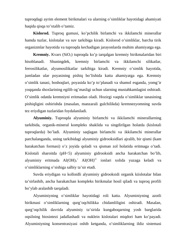 tuproqdagi ayrim element birikmalari va ularning o’simliklar hayotidagi ahamiyati
haqida qisqa to’xtalib o’tamiz.
Kislorod. Tuproq  gumusi,  ko’pchilik  birlamchi  va  ikkilamchi  minerallar
hamda tuzlar, kislotalar va suv tarkibiga kiradi. Kislorod o’simliklar, barcha tirik
organizmlar hayotida va tuproqda kechadigan jarayonlarda muhim ahamiyatga ega.
Kremniy. Kvars (SiO2) tuproqda ko’p tarqalgan kremniy birikmalaridan biri
hisoblanadi.  Shuningdek,  kremniy  birlamchi  va  ikkilamchi  silikatlar,
ferrosilikatlar,  alyumosilikatlar  tarkibiga  kiradi.  Kremniy  o’simlik  hayotida,
jumladan  ular  poyasining  pishiq  bo’lishida  katta  ahamiyatga  ega.  Kremniy
o’simlik tanasi, boshoqlari, poyasida ko’p to’planadi va shamol esganda, yomg’ir
yoqqanda shoxlarining egilib og’masligi uchun ularning mustahkamlagini oshiradi.
O’simlik odatda kremniyni eritmadan oladi. Hozirgi vaqtda o’simliklar tanasining
pishiqligini oshirishda (masalan, manzarali gulchilikda) kremnezyomning suvda
tez eriydigan tuzlaridan foydalaniladi. 
Alyuminiy. Tuproqda  alyuminiy  birlamchi  va  ikkilamchi  minerallarning
tarkibida, organik-mineral kompleks shaklida va singdirilgan holatda (kislotali
tuproqlarda)  bo’ladi.  Alyuminiy  saqlagan  birlamchi  va  ikkilamchi  minerallar
parchalanganda, uning tarkibidagi alyuminiy gidrooksidlari ajralib, bir qismi (kam
harakatchan formasi) o’z joyida qoladi va qisman zol holatida eritmaga o’tadi.
Kislotali  sharoitda  (pH<5)  alyuminiy  gidrooksidi  ancha  harakatchan  bo’lib,
alyuminiy  eritmada  Al(OH)2
+ Al(OH)2+ ionlari  xolida  yuzaga  keladi  va
o’simliklarning o’sishiga salbiy ta’sir etadi. 
Suvda eriydigan va kolloidli alyuminiy gidrooksidi organik kiislotalar bilan
ta’sirlashib, ancha harakatchan kompleks birikmalar hosil qiladi va tuproq profili
bo’ylab aralashib tarqaladi.
Alyuminiyning  o’simliklar  hayotidagi  roli  katta.  Alyuminiyning  azotli
birikmasi  o’simliklarning  qurg’oqchilikka  chidamliligini  oshiradi.  Masalan,
qurg’oqchilik  davrida  alyuminiy  ta’sirida  kungaboqarning  yosh  barglarida
oqsilning biosintezi jadallashadi va nuklein kislotalari miqdori ham ko’payadi.
Alyuminiyning  konsentrasiyasi  oshib  ketganda,  o’simliklarning  ildiz  sistemasi
