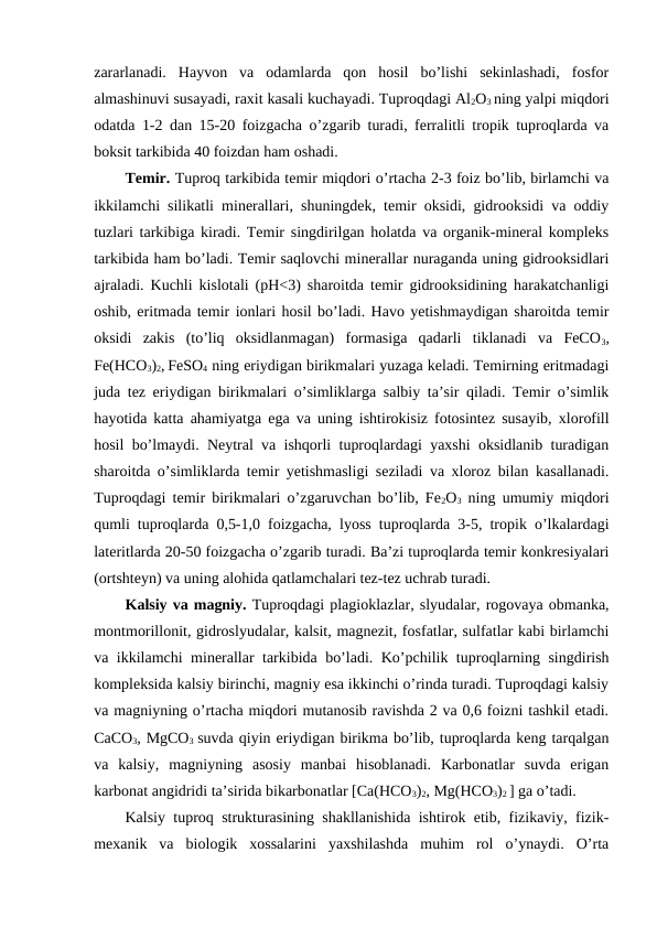 zararlanadi.  Hayvon  va  odamlarda  qon  hosil  bo’lishi  sekinlashadi,  fosfor
almashinuvi susayadi, raxit kasali kuchayadi. Tuproqdagi Al2O3 ning yalpi miqdori
odatda 1-2 dan 15-20 foizgacha o’zgarib turadi, ferralitli tropik tuproqlarda va
boksit tarkibida 40 foizdan ham oshadi.
Temir. Tuproq tarkibida temir miqdori o’rtacha 2-3 foiz bo’lib, birlamchi va
ikkilamchi silikatli minerallari, shuningdek, temir oksidi, gidrooksidi va oddiy
tuzlari tarkibiga kiradi. Temir singdirilgan holatda va organik-mineral kompleks
tarkibida ham bo’ladi. Temir saqlovchi minerallar nuraganda uning gidrooksidlari
ajraladi. Kuchli kislotali (pH<3) sharoitda temir gidrooksidining harakatchanligi
oshib, eritmada temir ionlari hosil bo’ladi. Havo yetishmaydigan sharoitda temir
oksidi  zakis  (to’liq  oksidlanmagan)  formasiga  qadarli  tiklanadi  va  FeCO3,
Fe(HCO3)2, FeSO4 ning eriydigan birikmalari yuzaga keladi. Temirning eritmadagi
juda tez eriydigan birikmalari o’simliklarga salbiy ta’sir qiladi. Temir o’simlik
hayotida katta ahamiyatga ega va uning ishtirokisiz fotosintez susayib, xlorofill
hosil bo’lmaydi. Neytral va ishqorli tuproqlardagi yaxshi oksidlanib turadigan
sharoitda o’simliklarda temir yetishmasligi seziladi va xloroz bilan kasallanadi.
Tuproqdagi temir birikmalari o’zgaruvchan bo’lib, Fe2O3 ning umumiy miqdori
qumli tuproqlarda 0,5-1,0 foizgacha, lyoss tuproqlarda 3-5, tropik o’lkalardagi
lateritlarda 20-50 foizgacha o’zgarib turadi. Ba’zi tuproqlarda temir konkresiyalari
(ortshteyn) va uning alohida qatlamchalari tez-tez uchrab turadi.
Kalsiy va magniy. Tuproqdagi plagioklazlar, slyudalar, rogovaya obmanka,
montmorillonit, gidroslyudalar, kalsit, magnezit, fosfatlar, sulfatlar kabi birlamchi
va ikkilamchi minerallar tarkibida bo’ladi. Ko’pchilik tuproqlarning singdirish
kompleksida kalsiy birinchi, magniy esa ikkinchi o’rinda turadi. Tuproqdagi kalsiy
va magniyning o’rtacha miqdori mutanosib ravishda 2 va 0,6 foizni tashkil etadi.
CaCO3, MgCO3  suvda qiyin eriydigan birikma bo’lib, tuproqlarda keng tarqalgan
va  kalsiy,  magniyning  asosiy  manbai  hisoblanadi.  Karbonatlar  suvda  erigan
karbonat angidridi ta’sirida bikarbonatlar [Ca(HCO3)2, Mg(HCO3)2 ] ga o’tadi.
Kalsiy tuproq strukturasining shakllanishida ishtirok etib, fizikaviy, fizik-
mexanik  va  biologik  xossalarini  yaxshilashda  muhim  rol  o’ynaydi.  O’rta
