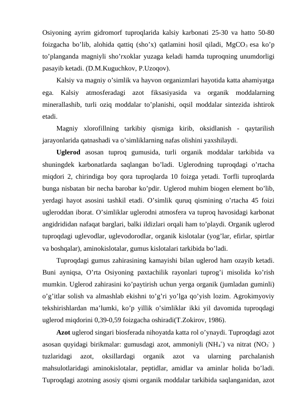 Osiyoning ayrim gidromorf tuproqlarida kalsiy karbonati 25-30 va hatto 50-80
foizgacha bo’lib, alohida qattiq (sho’x) qatlamini hosil qiladi, MgCO3  esa ko’p
to’planganda magniyli sho’rxoklar yuzaga keladi hamda tuproqning unumdorligi
pasayib ketadi. (D.M.Kuguchkov, P.Uzoqov).
Kalsiy va magniy o’simlik va hayvon organizmlari hayotida katta ahamiyatga
ega.  Kalsiy  atmosferadagi  azot  fiksasiyasida  va  organik  moddalarning
minerallashib, turli oziq moddalar to’planishi, oqsil moddalar sintezida ishtirok
etadi.
Magniy  xlorofillning  tarkibiy  qismiga  kirib,  oksidlanish  -  qaytarilish
jarayonlarida qatnashadi va o’simliklarning nafas olishini yaxshilaydi. 
Uglerod  asosan  tuproq  gumusida,  turli  organik  moddalar  tarkibida  va
shuningdek  karbonatlarda  saqlangan  bo’ladi.  Uglerodning  tuproqdagi  o’rtacha
miqdori 2, chirindiga boy qora tuproqlarda 10 foizga yetadi. Torfli tuproqlarda
bunga nisbatan bir necha barobar ko’pdir. Uglerod muhim biogen element bo’lib,
yerdagi hayot asosini tashkil etadi. O’simlik quruq qismining o’rtacha 45 foizi
ugleroddan iborat. O’simliklar uglerodni atmosfera va tuproq havosidagi karbonat
angidrididan nafaqat barglari, balki ildizlari orqali ham to’playdi. Organik uglerod
tuproqdagi uglevodlar, uglevodorodlar, organik kislotalar (yog’lar, efirlar, spirtlar
va boshqalar), aminokislotalar, gumus kislotalari tarkibida bo’ladi.
Tuproqdagi gumus zahirasining kamayishi bilan uglerod ham ozayib ketadi.
Buni ayniqsa, O’rta Osiyoning paxtachilik rayonlari tuprog’i misolida ko’rish
mumkin. Uglerod zahirasini ko’paytirish uchun yerga organik (jumladan guminli)
o’g’itlar solish va almashlab ekishni to’g’ri yo’lga qo’yish lozim. Agrokimyoviy
tekshirishlardan ma’lumki, ko’p yillik o’simliklar ikki yil davomida tuproqdagi
uglerod miqdorini 0,39-0,59 foizgacha oshiradi(T.Zokirov, 1986).
Azot uglerod singari biosferada nihoyatda katta rol o’ynaydi. Tuproqdagi azot
asosan quyidagi birikmalar: gumusdagi azot, ammoniyli (NH4
+) va nitrat (NO3
- )
tuzlaridagi  azot,  oksillardagi  organik  azot  va  ularning  parchalanish
mahsulotlaridagi aminokislotalar, peptidlar, amidlar va aminlar holida bo’ladi.
Tuproqdagi azotning asosiy qismi organik moddalar tarkibida saqlanganidan, azot
