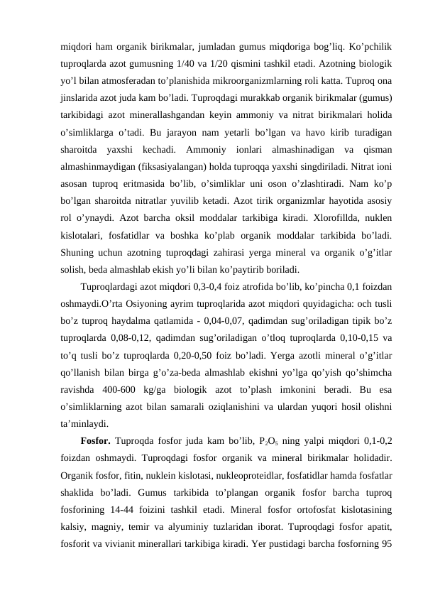 miqdori ham organik birikmalar, jumladan gumus miqdoriga bog’liq. Ko’pchilik
tuproqlarda azot gumusning 1/40 va 1/20 qismini tashkil etadi. Azotning biologik
yo’l bilan atmosferadan to’planishida mikroorganizmlarning roli katta. Tuproq ona
jinslarida azot juda kam bo’ladi. Tuproqdagi murakkab organik birikmalar (gumus)
tarkibidagi azot minerallashgandan keyin ammoniy va nitrat birikmalari holida
o’simliklarga o’tadi. Bu jarayon nam  yetarli bo’lgan va havo kirib turadigan
sharoitda  yaxshi  kechadi.  Ammoniy  ionlari  almashinadigan  va  qisman
almashinmaydigan (fiksasiyalangan) holda tuproqqa yaxshi singdiriladi. Nitrat ioni
asosan tuproq eritmasida bo’lib, o’simliklar uni oson o’zlashtiradi. Nam ko’p
bo’lgan sharoitda nitratlar yuvilib ketadi. Azot tirik organizmlar hayotida asosiy
rol o’ynaydi. Azot barcha oksil moddalar tarkibiga kiradi. Xlorofillda, nuklen
kislotalari,  fosfatidlar  va  boshka  ko’plab  organik  moddalar  tarkibida  bo’ladi.
Shuning uchun azotning tuproqdagi zahirasi yerga mineral va organik o’g’itlar
solish, beda almashlab ekish yo’li bilan ko’paytirib boriladi.
Tuproqlardagi azot miqdori 0,3-0,4 foiz atrofida bo’lib, ko’pincha 0,1 foizdan
oshmaydi.O’rta Osiyoning ayrim tuproqlarida azot miqdori quyidagicha: och tusli
bo’z tuproq haydalma qatlamida - 0,04-0,07, qadimdan sug’oriladigan tipik bo’z
tuproqlarda 0,08-0,12, qadimdan sug’oriladigan o’tloq tuproqlarda 0,10-0,15 va
to’q tusli bo’z tuproqlarda 0,20-0,50 foiz bo’ladi. Yerga azotli mineral o’g’itlar
qo’llanish bilan birga g’o’za-beda almashlab ekishni yo’lga qo’yish qo’shimcha
ravishda  400-600  kg/ga  biologik  azot  to’plash  imkonini  beradi.  Bu  esa
o’simliklarning azot bilan samarali oziqlanishini va ulardan yuqori hosil olishni
ta’minlaydi.
Fosfor. Tuproqda fosfor juda kam bo’lib, P2O5 ning yalpi miqdori 0,1-0,2
foizdan oshmaydi. Tuproqdagi fosfor organik va mineral birikmalar holidadir.
Organik fosfor, fitin, nuklein kislotasi, nukleoproteidlar, fosfatidlar hamda fosfatlar
shaklida  bo’ladi.  Gumus  tarkibida  to’plangan  organik  fosfor  barcha  tuproq
fosforining  14-44  foizini  tashkil  etadi.  Mineral  fosfor  ortofosfat  kislotasining
kalsiy, magniy, temir va alyuminiy tuzlaridan iborat. Tuproqdagi fosfor apatit,
fosforit va vivianit minerallari tarkibiga kiradi. Yer pustidagi barcha fosforning 95
