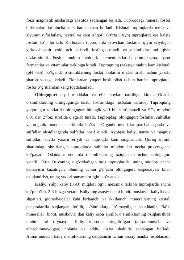 foizi magmatik jinslardagi apatitda saqlangan bo’ladi. Tuproqdagi mineral fosfor
birikmalari ko’pincha kam harakatchan bo’ladi. Kislotali tuproqlarda temir va
alyuminiy fosfatlari, neytral va kam ishqorli (O’rta Osiyo) tuproqlarda esa kalsiy
fosfati ko’p bo’ladi. Karbonatli tuproqlarda eruvchan fosfatlar qiyin eriydigan
gidroksilapatit  yoki  uch  kalsiyli  fosfatga  o’tadi  va  o’simliklar  uni  qiyin
o’zlashtiradi.  Fosfor  muhim  biologik  element  sifatida  protoplazma,  qator
fermentlar va vitaminlar tarkibiga kiradi. Tuproqning reaksiya muhiti kam kislotali
(pH -6,5) bo’lganda o’simliklarning fosfat ionlarini o’zlashtirishi uchun yaxshi
sharoit yuzaga keladi. Ekinlardan yuqori hosil olish uchun barcha tuproqlarda
fosfor o’g’itlaridan keng foydalaniladi.
Oltingugurt oqsil  moddalar  va  efir  moylari  tarkibiga  kiradi.  Odatda
o’simliklarning  oltingugurtga  talabi  fosfornikiga  nisbatan  kamroq.  Tuproqning
yuqori gorizontlarida oltingugurt biologik yo’l bilan to’planadi va SO3 miqdori
0,01 dan 2 foiz atrofida o’zgarib turadi. Tuproqdagi oltingugurt fosfatlar, sulfidlar
va  organik  moddalar  tarkibida  bo’ladi.  Organik  moddalar  parchalanganda  va
sulfidlar oksidlanganda sulfatlar hosil qiladi. Ayniqsa kaliy, natriy va magniy
sulfatlari  suvda  yaxshi  eriydi  va  tuproqda  kam  singdiriladi.  Quruq  iqlimli
sharoitdagi  sho’rlangan  tuproqlarda  sulfatlar  miqdori  bir  necha  prosentgacha
ko’payadi.  Odatda  tuproqlarda  o’simliklarning  oziqlanishi  uchun  oltingugurt
yetarli. O’rta Osiyoning sug’oriladigan bo’z tuproqlarida, uning miqdori ancha
kamayishi  kuzatilgan.  Shuning  uchun  g’o’zani  oltingugurt  suspenziyasi  bilan
oziqlantirish, uning yuqori samaradorligini ko’rsatadi.
Kaliy. Yalpi kaliy (K2O) miqdori og’ir mexanik tarkibli tuproqlarda ancha
ko’p bo’lib, 2-3 foizga yetadi. Kaliyning asosiy qismi biotit, muskovit, kaliyli dala
shpatlari,  gidroslyudalar  kabi  birlamchi  va  ikkilamchi  minerallarning  kristall
panjaralarida  saqlangan  bo’lib,  o’simliklarga  o’tmaydigan  shakldadir.  Ba’zi
minerallar (biotit, muskovit) dan kaliy oson ajralib, o’simliklarning oziqlanishida
muhim  rol  o’ynaydi.  Kaliy  tuproqda  singdirilgan  (almashinuvchi  va
almashinmaydigan)  holatda  va  oddiy  tuzlar  shaklida  saqlangan  bo’ladi.
Almashinuvchi kaliy o’simliklarning oziqlanishi uchun asosiy manba hisoblanadi.
