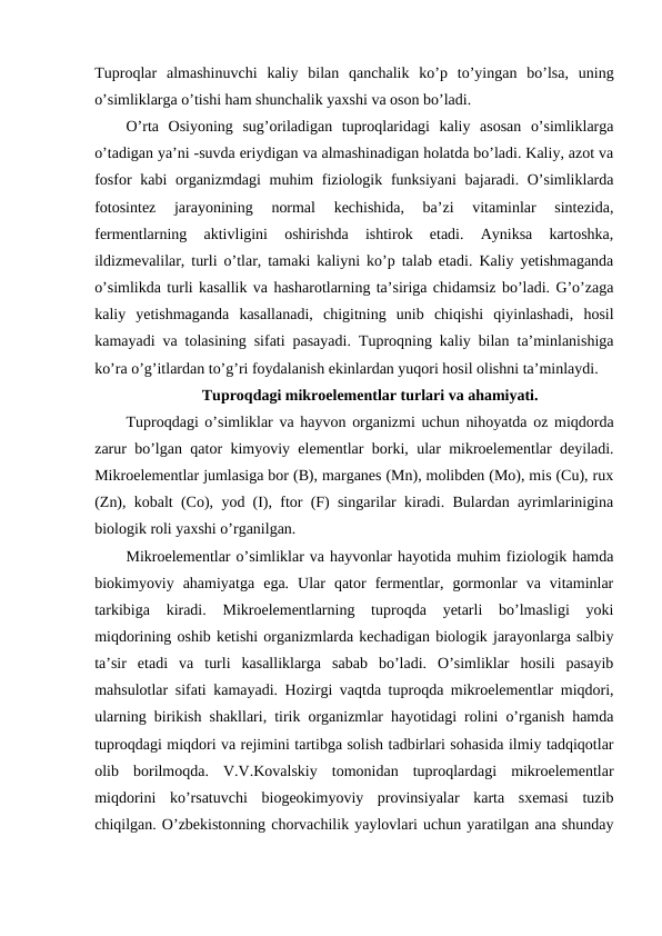 Tuproqlar  almashinuvchi  kaliy  bilan  qanchalik  ko’p  to’yingan  bo’lsa,  uning
o’simliklarga o’tishi ham shunchalik yaxshi va oson bo’ladi.
O’rta  Osiyoning  sug’oriladigan  tuproqlaridagi  kaliy  asosan  o’simliklarga
o’tadigan ya’ni -suvda eriydigan va almashinadigan holatda bo’ladi. Kaliy, azot va
fosfor  kabi organizmdagi muhim  fiziologik funksiyani  bajaradi. O’simliklarda
fotosintez  jarayonining  normal  kechishida,  ba’zi  vitaminlar  sintezida,
fermentlarning  aktivligini  oshirishda  ishtirok  etadi.  Ayniksa  kartoshka,
ildizmevalilar, turli o’tlar, tamaki kaliyni ko’p talab etadi. Kaliy yetishmaganda
o’simlikda turli kasallik va hasharotlarning ta’siriga chidamsiz bo’ladi. G’o’zaga
kaliy  yetishmaganda  kasallanadi,  chigitning  unib  chiqishi  qiyinlashadi,  hosil
kamayadi va tolasining sifati pasayadi. Tuproqning kaliy bilan ta’minlanishiga
ko’ra o’g’itlardan to’g’ri foydalanish ekinlardan yuqori hosil olishni ta’minlaydi. 
Tuproqdagi mikroelementlar turlari va ahamiyati.
Tuproqdagi o’simliklar va hayvon organizmi uchun nihoyatda oz miqdorda
zarur bo’lgan qator kimyoviy elementlar borki, ular mikroelementlar deyiladi.
Mikroelementlar jumlasiga bor (B), marganes (Mn), molibden (Mo), mis (Cu), rux
(Zn), kobalt (Co), yod (I), ftor (F) singarilar kiradi. Bulardan ayrimlarinigina
biologik roli yaxshi o’rganilgan.
Mikroelementlar o’simliklar va hayvonlar hayotida muhim fiziologik hamda
biokimyoviy  ahamiyatga  ega.  Ular  qator  fermentlar,  gormonlar  va  vitaminlar
tarkibiga  kiradi.  Mikroelementlarning  tuproqda  yetarli  bo’lmasligi  yoki
miqdorining oshib ketishi organizmlarda kechadigan biologik jarayonlarga salbiy
ta’sir  etadi  va  turli  kasalliklarga  sabab  bo’ladi.  O’simliklar  hosili  pasayib
mahsulotlar sifati kamayadi. Hozirgi vaqtda tuproqda mikroelementlar miqdori,
ularning birikish shakllari, tirik organizmlar hayotidagi rolini o’rganish hamda
tuproqdagi miqdori va rejimini tartibga solish tadbirlari sohasida ilmiy tadqiqotlar
olib  borilmoqda.  V.V.Kovalskiy  tomonidan  tuproqlardagi  mikroelementlar
miqdorini  ko’rsatuvchi  biogeokimyoviy  provinsiyalar  karta  sxemasi  tuzib
chiqilgan. O’zbekistonning chorvachilik yaylovlari uchun yaratilgan ana shunday
