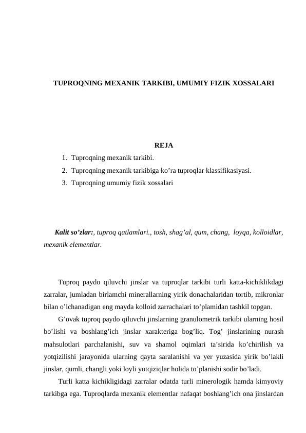 TUPROQNING MEXANIK TARKIBI, UMUMIY FIZIK XOSSALARI
REJA
1. Tuproqning mexanik tarkibi.
2. Tuproqning mexanik tarkibiga ko’ra tuproqlar klassifikasiyasi.
3. Tuproqning umumiy fizik xossalari
Kalit so’zlar:, tuproq qatlamlari., tosh, shag’al, qum, chang,  loyqa, kolloidlar,
mexanik elementlar.
Tuproq paydo qiluvchi jinslar va tuproqlar tarkibi turli katta-kichiklikdagi
zarralar, jumladan birlamchi minerallarning yirik donachalaridan tortib, mikronlar
bilan o’lchanadigan eng mayda kolloid zarrachalari to’plamidan tashkil topgan. 
G’ovak tuproq paydo qiluvchi jinslarning granulometrik tarkibi ularning hosil
bo’lishi  va  boshlang’ich  jinslar  xarakteriga  bog’liq.  Tog’  jinslarining  nurash
mahsulotlari  parchalanishi,  suv  va  shamol  oqimlari  ta’sirida  ko’chirilish  va
yotqizilishi jarayonida ularning qayta saralanishi va yer yuzasida yirik bo’lakli
jinslar, qumli, changli yoki loyli yotqiziqlar holida to’planishi sodir bo’ladi. 
Turli katta kichikligidagi zarralar odatda turli minerologik hamda kimyoviy
tarkibga ega. Tuproqlarda mexanik elementlar nafaqat boshlang’ich ona jinslardan
