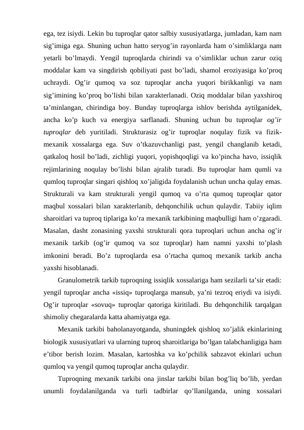ega, tez isiydi. Lekin bu tuproqlar qator salbiy xususiyatlarga, jumladan, kam nam
sig’imiga ega. Shuning uchun hatto seryog’in rayonlarda ham o’simliklarga nam
yetarli bo’lmaydi. Yengil tuproqlarda chirindi va o’simliklar uchun zarur oziq
moddalar kam va singdirish qobiliyati past bo’ladi, shamol eroziyasiga ko’proq
uchraydi.  Og’ir  qumoq  va  soz  tuproqlar  ancha  yuqori  birikkanligi  va  nam
sig’imining ko’proq bo’lishi bilan xarakterlanadi. Oziq moddalar bilan yaxshiroq
ta’minlangan, chirindiga boy. Bunday tuproqlarga ishlov berishda aytilganidek,
ancha  ko’p  kuch  va  energiya  sarflanadi.  Shuning  uchun  bu  tuproqlar  og’ir
tuproqlar deb  yuritiladi.  Strukturasiz  og’ir  tuproqlar  noqulay  fizik  va  fizik-
mexanik xossalarga  ega. Suv o’tkazuvchanligi  past, yengil changlanib ketadi,
qatkaloq hosil bo’ladi, zichligi yuqori, yopishqoqligi va ko’pincha havo, issiqlik
rejimlarining noqulay bo’lishi bilan ajralib turadi. Bu tuproqlar ham qumli va
qumloq tuproqlar singari qishloq xo’jaligida foydalanish uchun uncha qulay emas.
Strukturali  va  kam  strukturali  yengil  qumoq  va  o’rta  qumoq  tuproqlar  qator
maqbul xossalari bilan xarakterlanib, dehqonchilik uchun qulaydir. Tabiiy iqlim
sharoitlari va tuproq tiplariga ko’ra mexanik tarkibining maqbulligi ham o’zgaradi.
Masalan, dasht zonasining yaxshi strukturali qora tuproqlari uchun ancha og’ir
mexanik  tarkib  (og’ir  qumoq  va  soz  tuproqlar)  ham  namni  yaxshi  to’plash
imkonini  beradi. Bo’z  tuproqlarda  esa  o’rtacha  qumoq  mexanik tarkib ancha
yaxshi hisoblanadi.
Granulometrik tarkib tuproqning issiqlik xossalariga ham sezilarli ta’sir etadi:
yengil tuproqlar ancha «issiq» tuproqlarga mansub, ya’ni tezroq eriydi va isiydi.
Og’ir tuproqlar «sovuq» tuproqlar qatoriga kiritiladi. Bu dehqonchilik tarqalgan
shimoliy chegaralarda katta ahamiyatga ega.
Mexanik tarkibi baholanayotganda, shuningdek qishloq xo’jalik ekinlarining
biologik xususiyatlari va ularning tuproq sharoitlariga bo’lgan talabchanligiga ham
e’tibor berish lozim. Masalan, kartoshka va ko’pchilik sabzavot ekinlari uchun
qumloq va yengil qumoq tuproqlar ancha qulaydir.
Tuproqning mexanik tarkibi ona jinslar tarkibi bilan bog’liq bo’lib, yerdan
unumli  foydalanilganda  va  turli  tadbirlar  qo’llanilganda,  uning  xossalari
