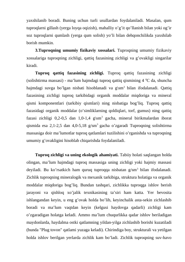 yaxshilanib boradi. Buning uchun turli usullardan foydalaniladi. Masalan, qum
tuproqlarni gillash (yerga loyqa oqizish), mahalliy o’g’it qo’llanish bilan yoki og’ir
soz tuproqlarni qumlash (yerga qum solish) yo’li bilan dehqonchilikda yaxshilab
borish mumkin. 
3.Tuproqning umumiy fizikaviy xossalari. Tuproqning umumiy fizikaviy
xossalariga tuproqning zichligi, qattiq fazasining zichligi va g’ovakligi singarilar
kiradi.
Tuproq  qattiq  fazasining  zichligi.  Tuproq  qattiq  fazasining  zichligi
(solishtirma massasi) - ma’lum hajmdagi tuproq qattiq qismining 4 0C da, shuncha
hajmdagi suvga bo’lgan nisbati hisoblanadi va g\sm3 bilan ifodalanadi. Qattiq
fazasining zichligi  tuproq tarkibidagi  organik moddalar  miqdoriga va mineral
qismi  komponentlari  (tarkibiy  qismlari)  ning  nisbatiga  bog’liq.  Tuproq  qattiq
fazasidagi organik moddalar (o’simliklarning qoldiqlari, torf, gumus) ning qattiq
fazasi  zichligi  0,2-0,5  dan  1,0-1,4  g\sm3 gacha,  mineral  birikmalardan  iborat
qismida esa 2,1-2,5 dan 4,0-5,18 g/sm3  gacha o’zgaradi Tuproqning solishtirma
massasiga doir ma’lumotlar tuproq qatlamlari tuzilishini o’rganishda va tuproqning
umumiy g’ovakligini hisoblab chiqarishda foydalaniladi.
Tuproq zichligi va uning ekologik ahamiyati. Tabiiy holati saqlangan holda
olingan, ma’lum hajmdagi tuproq massasiga uning zichligi yoki hajmiy massasi
deyiladi. Bu ko’rsatkich ham quruq tuproqqa nisbatan g/sm3 bilan ifodalanadi.
Zichlik tuproqning mineralogik va mexanik tarkibiga, struktura holatiga va organik
moddalar miqdoriga bog’liq. Bundan tashqari, zichlikka tuproqga ishlov berish
jarayoni  va  qishloq  xo’jalik  texnikasining  ta’siri  ham  katta.  Yer  bevosita
ishlangandan keyin, u eng g’ovak holda bo’lib, keyinchalik asta-sekin zichlashib
boradi  va  ma’lum  vaqtdan  keyin  (kelgusi  haydovga  qadarli)  zichligi  kam
o’zgaradigan holatga keladi. Ammo ma’lum chuqurlikka qadar ishlov beriladigan
maydonlarda, haydalma ostki qatlamning yildan-yilga zichlashib borishi kuzatiladi
(bunda "Plug tovon" qatlami yuzaga keladi). Chirindiga boy, strukturali va yetilgan
holda ishlov berilgan yerlarda zichlik kam bo’ladi. Zichlik tuproqning suv-havo
