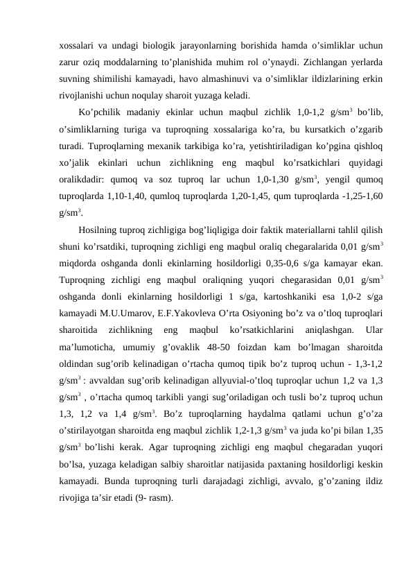 xossalari va undagi biologik jarayonlarning borishida hamda o’simliklar uchun
zarur oziq moddalarning to’planishida muhim rol o’ynaydi. Zichlangan yerlarda
suvning shimilishi kamayadi, havo almashinuvi va o’simliklar ildizlarining erkin
rivojlanishi uchun noqulay sharoit yuzaga keladi.
Ko’pchilik  madaniy  ekinlar  uchun  maqbul  zichlik  1,0-1,2  g/sm3  bo’lib,
o’simliklarning turiga va tuproqning xossalariga ko’ra, bu kursatkich o’zgarib
turadi. Tuproqlarning mexanik tarkibiga ko’ra, yetishtiriladigan ko’pgina qishloq
xo’jalik  ekinlari  uchun  zichlikning  eng  maqbul  ko’rsatkichlari  quyidagi
oralikdadir:  qumoq  va  soz  tuproq  lar  uchun  1,0-1,30  g/sm3,  yengil  qumoq
tuproqlarda 1,10-1,40, qumloq tuproqlarda 1,20-1,45, qum tuproqlarda -1,25-1,60
g/sm3.
Hosilning tuproq zichligiga bog’liqligiga doir faktik materiallarni tahlil qilish
shuni ko’rsatdiki, tuproqning zichligi eng maqbul oraliq chegaralarida 0,01 g/sm3
miqdorda oshganda donli ekinlarning hosildorligi 0,35-0,6 s/ga kamayar ekan.
Tuproqning  zichligi  eng  maqbul  oraliqning  yuqori  chegarasidan  0,01  g/sm3
oshganda  donli  ekinlarning  hosildorligi  1  s/ga,  kartoshkaniki  esa  1,0-2  s/ga
kamayadi M.U.Umarov, E.F.Yakovleva O’rta Osiyoning bo’z va o’tloq tuproqlari
sharoitida  zichlikning  eng  maqbul  ko’rsatkichlarini  aniqlashgan.  Ular
ma’lumoticha,  umumiy  g’ovaklik  48-50  foizdan  kam  bo’lmagan  sharoitda
oldindan sug’orib kelinadigan o’rtacha qumoq tipik bo’z tuproq uchun - 1,3-1,2
g/sm3  : avvaldan sug’orib kelinadigan allyuvial-o’tloq tuproqlar uchun 1,2 va 1,3
g/sm3 , o’rtacha qumoq tarkibli yangi sug’oriladigan och tusli bo’z tuproq uchun
1,3,  1,2  va  1,4  g/sm3.  Bo’z  tuproqlarning  haydalma  qatlami  uchun  g’o’za
o’stirilayotgan sharoitda eng maqbul zichlik 1,2-1,3 g/sm3 va juda ko’pi bilan 1,35
g/sm3  bo’lishi kerak. Agar tuproqning zichligi eng maqbul chegaradan yuqori
bo’lsa, yuzaga keladigan salbiy sharoitlar natijasida paxtaning hosildorligi keskin
kamayadi. Bunda tuproqning turli darajadagi zichligi, avvalo, g’o’zaning ildiz
rivojiga ta’sir etadi (9- rasm).
