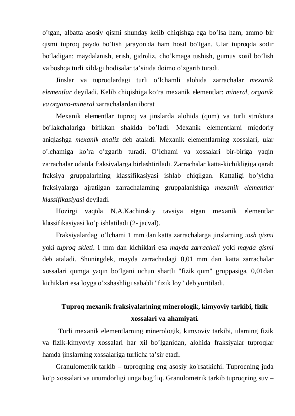o’tgan, albatta asosiy qismi shunday kelib chiqishga ega bo’lsa ham, ammo bir
qismi tuproq paydo bo’lish jarayonida ham hosil bo’lgan. Ular tuproqda sodir
bo’ladigan: maydalanish, erish, gidroliz, cho’kmaga tushish, gumus xosil bo’lish
va boshqa turli xildagi hodisalar ta’sirida doimo o’zgarib turadi. 
Jinslar  va  tuproqlardagi  turli  o’lchamli  alohida  zarrachalar  mexanik
elementlar deyiladi. Kelib chiqishiga ko’ra mexanik elementlar: mineral, organik
va organo-mineral zarrachalardan iborat 
Mexanik  elementlar  tuproq  va  jinslarda  alohida  (qum)  va  turli  struktura
bo’lakchalariga  birikkan  shaklda  bo’ladi.  Mexanik  elementlarni  miqdoriy
aniqlashga  mexanik analiz deb ataladi. Mexanik elementlarning xossalari, ular
o’lchamiga  ko’ra  o’zgarib  turadi.  O’lchami  va  xossalari  bir-biriga  yaqin
zarrachalar odatda fraksiyalarga birlashtiriladi. Zarrachalar katta-kichikligiga qarab
fraksiya  gruppalarining  klassifikasiyasi  ishlab  chiqilgan.  Kattaligi  bo’yicha
fraksiyalarga  ajratilgan  zarrachalarning  gruppalanishiga  mexanik  elementlar
klassifikasiyasi deyiladi.
Hozirgi  vaqtda  N.A.Kachinskiy  tavsiya  etgan  mexanik  elementlar
klassifikasiyasi ko’p ishlatiladi (2- jadval).
Fraksiyalardagi o’lchami 1 mm dan katta zarrachalarga jinslarning tosh qismi
yoki tuproq skleti, 1 mm dan kichiklari esa mayda zarrachali yoki mayda qismi
deb  ataladi.  Shuningdek,  mayda  zarrachadagi  0,01  mm  dan  katta  zarrachalar
xossalari qumga yaqin bo’lgani uchun shartli "fizik qum" gruppasiga, 0,01dan
kichiklari esa loyga o’xshashligi sababli "fizik loy" deb yuritiladi.
Tuproq mexanik fraksiyalarining minerologik, kimyoviy tarkibi, fizik
xossalari va ahamiyati.
 Turli mexanik elementlarning minerologik, kimyoviy tarkibi, ularning fizik
va  fizik-kimyoviy  xossalari  har  xil  bo’lganidan,  alohida  fraksiyalar  tuproqlar
hamda jinslarning xossalariga turlicha ta’sir etadi.
Granulometrik tarkib – tuproqning eng asosiy ko’rsatkichi. Tuproqning juda
ko’p xossalari va unumdorligi unga bog’liq. Granulometrik tarkib tuproqning suv –
