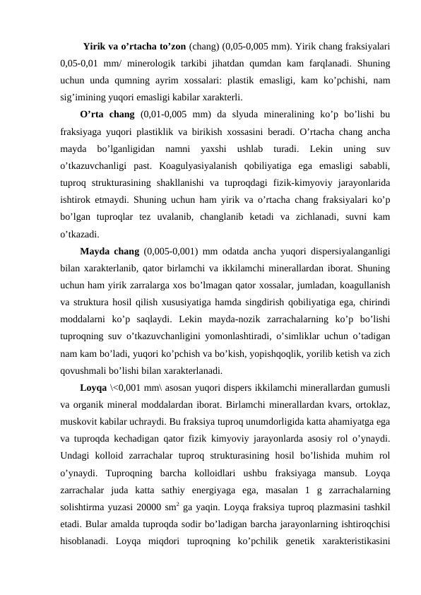         Yirik va o’rtacha to’zon (chang) (0,05-0,005 mm). Yirik chang fraksiyalari
0,05-0,01 mm/  minerologik tarkibi  jihatdan qumdan kam  farqlanadi. Shuning
uchun  unda  qumning  ayrim  xossalari:  plastik  emasligi,  kam  ko’pchishi,  nam
sig’imining yuqori emasligi kabilar xarakterli.
O’rta  chang (0,01-0,005  mm)  da  slyuda  mineralining  ko’p  bo’lishi  bu
fraksiyaga yuqori plastiklik va birikish xossasini beradi. O’rtacha chang ancha
mayda  bo’lganligidan  namni  yaxshi  ushlab  turadi.  Lekin  uning  suv
o’tkazuvchanligi  past.  Koagulyasiyalanish  qobiliyatiga  ega  emasligi  sababli,
tuproq  strukturasining  shakllanishi  va  tuproqdagi  fizik-kimyoviy  jarayonlarida
ishtirok etmaydi. Shuning uchun ham yirik va o’rtacha chang fraksiyalari ko’p
bo’lgan  tuproqlar  tez  uvalanib,  changlanib  ketadi  va  zichlanadi,  suvni  kam
o’tkazadi.
Mayda chang (0,005-0,001) mm odatda ancha yuqori dispersiyalanganligi
bilan xarakterlanib, qator birlamchi va ikkilamchi minerallardan iborat. Shuning
uchun ham yirik zarralarga xos bo’lmagan qator xossalar, jumladan, koagullanish
va struktura hosil qilish xususiyatiga hamda singdirish qobiliyatiga ega, chirindi
moddalarni  ko’p  saqlaydi.  Lekin  mayda-nozik  zarrachalarning  ko’p  bo’lishi
tuproqning suv o’tkazuvchanligini yomonlashtiradi, o’simliklar uchun o’tadigan
nam kam bo’ladi, yuqori ko’pchish va bo’kish, yopishqoqlik, yorilib ketish va zich
qovushmali bo’lishi bilan xarakterlanadi.
Loyqa \<0,001 mm\ asosan yuqori dispers ikkilamchi minerallardan gumusli
va organik mineral moddalardan iborat. Birlamchi minerallardan kvars, ortoklaz,
muskovit kabilar uchraydi. Bu fraksiya tuproq unumdorligida katta ahamiyatga ega
va tuproqda kechadigan qator fizik kimyoviy jarayonlarda asosiy rol o’ynaydi.
Undagi  kolloid  zarrachalar  tuproq  strukturasining  hosil  bo’lishida  muhim  rol
o’ynaydi.  Tuproqning  barcha  kolloidlari  ushbu  fraksiyaga  mansub.  Loyqa
zarrachalar  juda  katta  sathiy  energiyaga  ega,  masalan  1  g  zarrachalarning
solishtirma yuzasi 20000 sm2 ga yaqin. Loyqa fraksiya tuproq plazmasini tashkil
etadi. Bular amalda tuproqda sodir bo’ladigan barcha jarayonlarning ishtiroqchisi
hisoblanadi.  Loyqa  miqdori  tuproqning  ko’pchilik  genetik  xarakteristikasini
