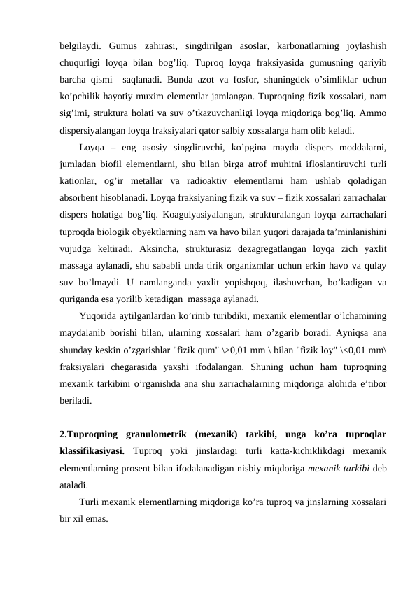 belgilaydi.  Gumus  zahirasi,  singdirilgan  asoslar,  karbonatlarning  joylashish
chuqurligi  loyqa  bilan  bog’liq.  Tuproq  loyqa  fraksiyasida  gumusning  qariyib
barcha qismi  saqlanadi. Bunda azot va fosfor, shuningdek o’simliklar uchun
ko’pchilik hayotiy muxim elementlar jamlangan. Tuproqning fizik xossalari, nam
sig’imi, struktura holati va suv o’tkazuvchanligi loyqa miqdoriga bog’liq. Ammo
dispersiyalangan loyqa fraksiyalari qator salbiy xossalarga ham olib keladi.
Loyqa  –  eng  asosiy  singdiruvchi,  ko’pgina  mayda  dispers  moddalarni,
jumladan biofil elementlarni, shu bilan birga atrof muhitni ifloslantiruvchi turli
kationlar,  og’ir  metallar  va  radioaktiv  elementlarni  ham  ushlab  qoladigan
absorbent hisoblanadi. Loyqa fraksiyaning fizik va suv – fizik xossalari zarrachalar
dispers holatiga bog’liq. Koagulyasiyalangan, strukturalangan loyqa zarrachalari
tuproqda biologik obyektlarning nam va havo bilan yuqori darajada ta’minlanishini
vujudga  keltiradi.  Aksincha,  strukturasiz  dezagregatlangan  loyqa  zich  yaxlit
massaga aylanadi, shu sababli unda tirik organizmlar uchun erkin havo va qulay
suv bo’lmaydi. U namlanganda  yaxlit  yopishqoq, ilashuvchan,  bo’kadigan va
quriganda esa yorilib ketadigan  massaga aylanadi. 
Yuqorida aytilganlardan ko’rinib turibdiki, mexanik elementlar o’lchamining
maydalanib borishi bilan, ularning xossalari ham o’zgarib boradi. Ayniqsa ana
shunday keskin o’zgarishlar "fizik qum" \>0,01 mm \ bilan "fizik loy" \<0,01 mm\
fraksiyalari  chegarasida  yaxshi  ifodalangan.  Shuning  uchun  ham  tuproqning
mexanik tarkibini o’rganishda ana shu zarrachalarning miqdoriga alohida e’tibor
beriladi.
2.Tuproqning  granulometrik  (mexanik)  tarkibi,  unga  ko’ra  tuproqlar
klassifikasiyasi.  Tuproq  yoki  jinslardagi  turli  katta-kichiklikdagi  mexanik
elementlarning prosent bilan ifodalanadigan nisbiy miqdoriga mexanik tarkibi deb
ataladi.
Turli mexanik elementlarning miqdoriga ko’ra tuproq va jinslarning xossalari
bir xil emas.
