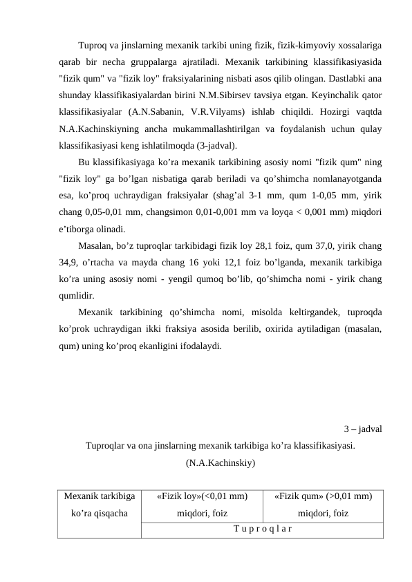 Tuproq va jinslarning mexanik tarkibi uning fizik, fizik-kimyoviy xossalariga
qarab  bir  necha  gruppalarga  ajratiladi.  Mexanik  tarkibining  klassifikasiyasida
"fizik qum" va "fizik loy" fraksiyalarining nisbati asos qilib olingan. Dastlabki ana
shunday klassifikasiyalardan birini N.M.Sibirsev tavsiya etgan. Keyinchalik qator
klassifikasiyalar  (A.N.Sabanin,  V.R.Vilyams)  ishlab  chiqildi.  Hozirgi  vaqtda
N.A.Kachinskiyning  ancha  mukammallashtirilgan  va  foydalanish  uchun  qulay
klassifikasiyasi keng ishlatilmoqda (3-jadval).
Bu klassifikasiyaga ko’ra mexanik tarkibining asosiy nomi "fizik qum" ning
"fizik loy" ga bo’lgan nisbatiga qarab beriladi va qo’shimcha nomlanayotganda
esa, ko’proq uchraydigan fraksiyalar (shag’al 3-1 mm, qum 1-0,05 mm, yirik
chang 0,05-0,01 mm, changsimon 0,01-0,001 mm va loyqa < 0,001 mm) miqdori
e’tiborga olinadi.
Masalan, bo’z tuproqlar tarkibidagi fizik loy 28,1 foiz, qum 37,0, yirik chang
34,9, o’rtacha va mayda chang 16 yoki 12,1 foiz bo’lganda, mexanik tarkibiga
ko’ra uning asosiy nomi - yengil qumoq bo’lib, qo’shimcha nomi - yirik chang
qumlidir.                
Mexanik  tarkibining  qo’shimcha  nomi,  misolda  keltirgandek,  tuproqda
ko’prok uchraydigan ikki fraksiya asosida berilib, oxirida aytiladigan (masalan,
qum) uning ko’proq ekanligini ifodalaydi.
3 – jadval
Tuproqlar va ona jinslarning mexanik tarkibiga ko’ra klassifikasiyasi.
(N.A.Kachinskiy)
Mexanik tarkibiga
ko’ra qisqacha
«Fizik loy»(<0,01 mm)
miqdori, foiz
«Fizik qum» (>0,01 mm)
miqdori, foiz
T u p r o q l a r 
