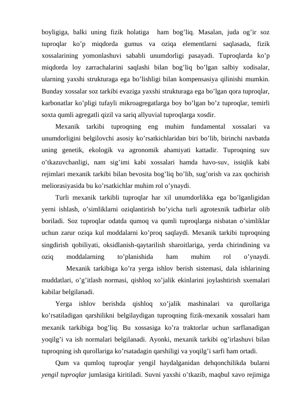 boyligiga,  balki  uning  fizik  holatiga   ham  bog’liq.  Masalan,  juda  og’ir  soz
tuproqlar  ko’p  miqdorda  gumus  va  oziqa  elementlarni  saqlasada,  fizik
xossalarining  yomonlashuvi  sababli  unumdorligi  pasayadi.  Tuproqlarda  ko’p
miqdorda  loy  zarrachalarini  saqlashi  bilan  bog’liq  bo’lgan  salbiy  xodisalar,
ularning yaxshi strukturaga ega bo’lishligi bilan kompensasiya qilinishi mumkin.
Bunday xossalar soz tarkibi evaziga yaxshi strukturaga ega bo’lgan qora tuproqlar,
karbonatlar ko’pligi tufayli mikroagregatlarga boy bo’lgan bo’z tuproqlar, temirli
soxta qumli agregatli qizil va sariq allyuvial tuproqlarga xosdir.
Mexanik  tarkibi  tuproqning  eng  muhim  fundamental  xossalari  va
unumdorligini belgilovchi asosiy ko’rsatkichlaridan biri bo’lib, birinchi navbatda
uning  genetik,  ekologik  va  agronomik  ahamiyati  kattadir.  Tuproqning  suv
o’tkazuvchanligi,  nam  sig’imi  kabi  xossalari  hamda  havo-suv,  issiqlik  kabi
rejimlari mexanik tarkibi bilan bevosita bog’liq bo’lib, sug’orish va zax qochirish
meliorasiyasida bu ko’rsatkichlar muhim rol o’ynaydi.
Turli mexanik tarkibli tuproqlar har xil unumdorlikka ega bo’lganligidan
yerni ishlash, o’simliklarni oziqlantirish bo’yicha turli agrotexnik tadbirlar olib
boriladi. Soz tuproqlar odatda qumoq va qumli tuproqlarga nisbatan o’simliklar
uchun zarur oziqa kul moddalarni ko’proq saqlaydi. Mexanik tarkibi tuproqning
singdirish qobiliyati, oksidlanish-qaytarilish sharoitlariga, yerda chirindining va
oziq
 
moddalarning
 
to’planishida
 
ham
 
muhim
 
rol
 
o’ynaydi.
        Mexanik tarkibiga ko’ra yerga ishlov berish sistemasi, dala ishlarining
muddatlari, o’g’itlash normasi, qishloq xo’jalik ekinlarini joylashtirish sxemalari
kabilar belgilanadi.
Yerga  ishlov  berishda  qishloq  xo’jalik  mashinalari  va  qurollariga
ko’rsatiladigan qarshilikni belgilaydigan tuproqning fizik-mexanik xossalari ham
mexanik  tarkibiga  bog’liq.  Bu  xossasiga  ko’ra  traktorlar  uchun  sarflanadigan
yoqilg’i va ish normalari belgilanadi. Ayonki, mexanik tarkibi og’irlashuvi bilan
tuproqning ish qurollariga ko’rsatadagin qarshiligi va yoqilg’i sarfi ham ortadi. 
Qum  va  qumloq  tuproqlar  yengil  haydalganidan  dehqonchilikda  bularni
yengil tuproqlar jumlasiga kiritiladi. Suvni yaxshi o’tkazib, maqbul xavo rejimiga
