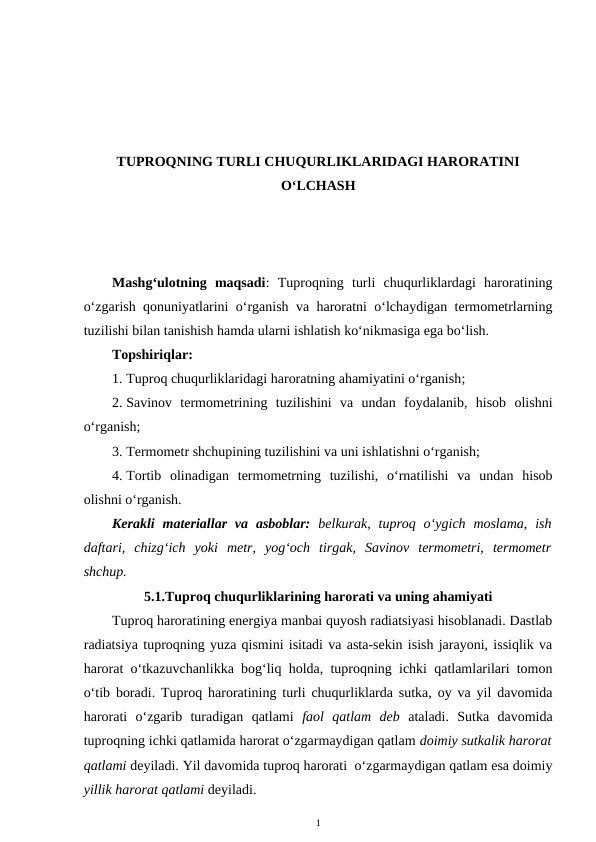 TUPROQNING TURLI CHUQURLIKLARIDAGI HARORATINI
O‘LCHASH
Mashg‘ulotning  maqsadi:  Tuproqning  turli  chuqurliklardagi  haroratining
o‘zgarish qonuniyatlarini o‘rganish va haroratni o‘lchaydigan termometrlarning
tuzilishi bilan tanishish hamda ularni ishlatish ko‘nikmasiga ega bo‘lish.
Topshiriqlar:
1. Tuproq chuqurliklaridagi haroratning ahamiyatini o‘rganish;
2. Savinov  termometrining  tuzilishini  va  undan  foydalanib,  hisob  olishni
o‘rganish;
3. Termometr shchupining tuzilishini va uni ishlatishni o‘rganish;
4. Tortib  olinadigan  termometrning  tuzilishi,  o‘rnatilishi  va  undan  hisob
olishni o‘rganish.
Kerakli  materiallar  va  asboblar: belkurak,  tuproq  o‘ygich moslama,  ish
daftari,  chizg‘ich  yoki  metr,  yog‘och  tirgak,  Savinov  termometri,  termometr
shchup.
5.1.Tuproq chuqurliklarining harorati va uning ahamiyati
Tuproq haroratining energiya manbai quyosh radiatsiyasi hisoblanadi. Dastlab
radiatsiya tuproqning yuza qismini isitadi va asta-sekin isish jarayoni, issiqlik va
harorat o‘tkazuvchanlikka bog‘liq holda, tuproqning ichki qatlamlarilari tomon
o‘tib boradi. Tuproq haroratining turli chuqurliklarda sutka, oy va yil davomida
harorati  o‘zgarib  turadigan  qatlami  faol  qatlam  deb  ataladi.  Sutka  davomida
tuproqning ichki qatlamida harorat o‘zgarmaydigan qatlam doimiy sutkalik harorat
qatlami deyiladi. Yil davomida tuproq harorati  o‘zgarmaydigan qatlam esa doimiy
yillik harorat qatlami deyiladi. 
1
