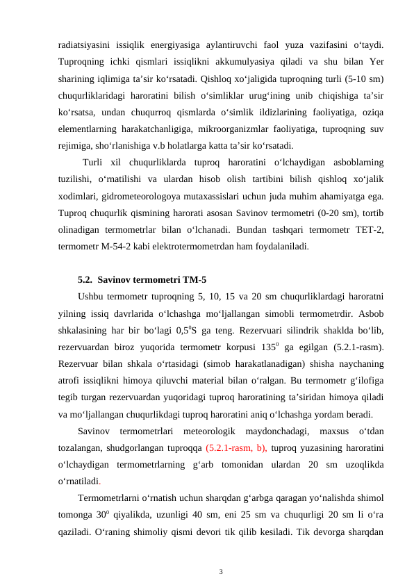 radiatsiyasini  issiqlik  energiyasiga  aylantiruvchi  faol  yuza  vazifasini  o‘taydi.
Tuproqning  ichki  qismlari  issiqlikni  akkumulyasiya  qiladi  va  shu  bilan  Yer
sharining iqlimiga ta’sir ko‘rsatadi. Qishloq xo‘jaligida tuproqning turli (5-10 sm)
chuqurliklaridagi  haroratini  bilish  o‘simliklar  urug‘ining  unib  chiqishiga  ta’sir
ko‘rsatsa,  undan  chuqurroq  qismlarda  o‘simlik  ildizlarining  faoliyatiga,  oziqa
elementlarning harakatchanligiga, mikroorganizmlar faoliyatiga, tuproqning suv
rejimiga, sho‘rlanishiga v.b holatlarga katta ta’sir ko‘rsatadi.
Turli  xil  chuqurliklarda  tuproq  haroratini  o‘lchaydigan  asboblarning
tuzilishi,  o‘rnatilishi  va  ulardan  hisob  olish  tartibini  bilish  qishloq  xo‘jalik
xodimlari, gidrometeorologoya mutaxassislari uchun juda muhim ahamiyatga ega.
Tuproq chuqurlik qismining harorati asosan Savinov termometri (0-20 sm), tortib
olinadigan  termometrlar  bilan  o‘lchanadi.  Bundan  tashqari  termometr  TET-2,
termometr M-54-2 kabi elektrotermometrdan ham foydalaniladi.
5.2. Savinov termometri TM-5 
Ushbu termometr tuproqning 5, 10, 15 va 20 sm chuqurliklardagi haroratni
yilning issiq davrlarida o‘lchashga mo‘ljallangan simobli termometrdir. Asbob
shkalasining har bir bo‘lagi 0,50S ga teng. Rezervuari silindrik shaklda bo‘lib,
rezervuardan  biroz  yuqorida  termometr  korpusi  1350 ga  egilgan  (5.2.1-rasm).
Rezervuar bilan shkala o‘rtasidagi (simob harakatlanadigan) shisha naychaning
atrofi issiqlikni himoya qiluvchi material bilan o‘ralgan. Bu termometr g‘ilofiga
tegib turgan rezervuardan yuqoridagi tuproq haroratining ta’siridan himoya qiladi
va mo‘ljallangan chuqurlikdagi tuproq haroratini aniq o‘lchashga yordam beradi.
Savinov  termometrlari  meteorologik  maydonchadagi,  maxsus  o‘tdan
tozalangan, shudgorlangan tuproqqa (5.2.1-rasm, b), tuproq yuzasining haroratini
o‘lchaydigan  termometrlarning  g‘arb  tomonidan  ulardan  20  sm  uzoqlikda
o‘rnatiladi.
Termometrlarni o‘rnatish uchun sharqdan g‘arbga qaragan yo‘nalishda shimol
tomonga 300 qiyalikda, uzunligi 40 sm, eni 25 sm va chuqurligi 20 sm li o‘ra
qaziladi. O‘raning shimoliy qismi devori tik qilib kesiladi. Tik devorga sharqdan
3

