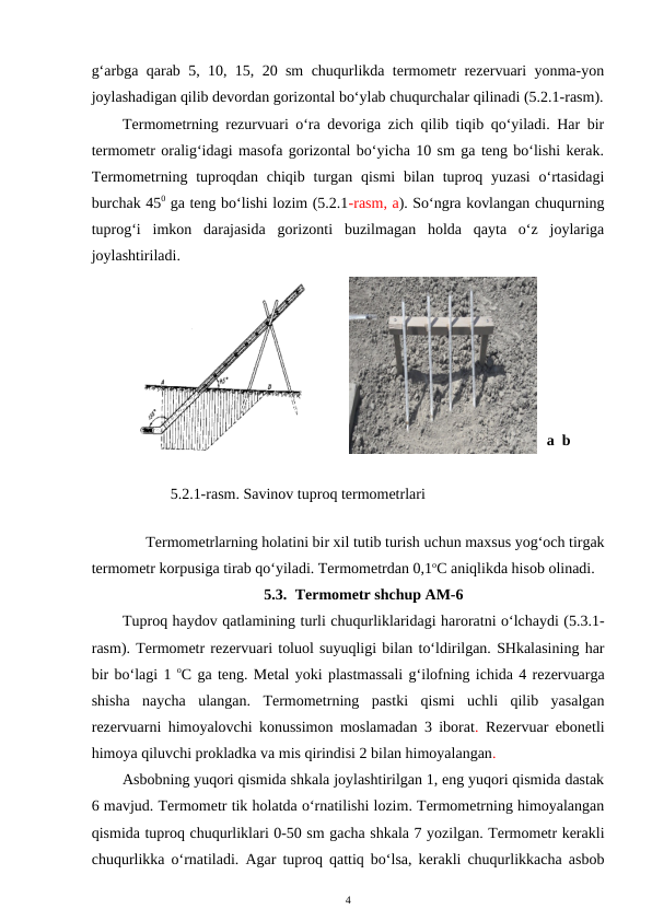 g‘arbga qarab 5, 10, 15, 20 sm chuqurlikda termometr rezervuari yonma-yon
joylashadigan qilib devordan gorizontal bo‘ylab chuqurchalar qilinadi (5.2.1-rasm).
Termometrning rezurvuari o‘ra devoriga zich qilib tiqib qo‘yiladi. Har bir
termometr oralig‘idagi masofa gorizontal bo‘yicha 10 sm ga teng bo‘lishi kerak.
Termometrning  tuproqdan  chiqib  turgan qismi  bilan  tuproq yuzasi  o‘rtasidagi
burchak 450 ga teng bo‘lishi lozim (5.2.1-rasm, a). So‘ngra kovlangan chuqurning
tuprog‘i  imkon  darajasida  gorizonti  buzilmagan  holda  qayta  o‘z  joylariga
joylashtiriladi.
a  b
5.2.1-rasm. Savinov tuproq termometrlari
 
Termometrlarning holatini bir xil tutib turish uchun maxsus yog‘och tirgak
termometr korpusiga tirab qo‘yiladi. Termometrdan 0,1oC aniqlikda hisob olinadi.
5.3. Termometr shchup AM-6
Tuproq haydov qatlamining turli chuqurliklaridagi haroratni o‘lchaydi (5.3.1-
rasm). Termometr rezervuari toluol suyuqligi bilan to‘ldirilgan. SHkalasining har
bir bo‘lagi 1 oC ga teng. Metal yoki plastmassali g‘ilofning ichida 4 rezervuarga
shisha  naycha  ulangan.  Termometrning  pastki  qismi  uchli  qilib  yasalgan
rezervuarni himoyalovchi konussimon moslamadan 3 iborat.  Rezervuar ebonetli
himoya qiluvchi prokladka va mis qirindisi 2 bilan himoyalangan. 
Asbobning yuqori qismida shkala joylashtirilgan 1, eng yuqori qismida dastak
6 mavjud. Termometr tik holatda o‘rnatilishi lozim. Termometrning himoyalangan
qismida tuproq chuqurliklari 0-50 sm gacha shkala 7 yozilgan. Termometr kerakli
chuqurlikka o‘rnatiladi. Agar tuproq qattiq bo‘lsa, kerakli chuqurlikkacha asbob
4
