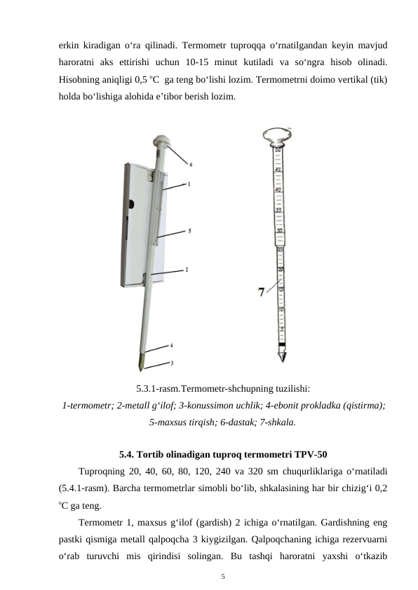erkin kiradigan o‘ra qilinadi. Termometr tuproqqa o‘rnatilgandan keyin mavjud
haroratni  aks  ettirishi  uchun  10-15  minut  kutiladi  va  so‘ngra  hisob  olinadi.
Hisobning aniqligi 0,5 oC  ga teng bo‘lishi lozim. Termometrni doimo vertikal (tik)
holda bo‘lishiga alohida e’tibor berish lozim.
5.3.1-rasm.Termometr-shchupning tuzilishi:
 1-termometr; 2-metall g‘ilof; 3-konussimon uchlik; 4-ebonit prokladka (qistirma);
5-maxsus tirqish; 6-dastak; 7-shkala.
5.4. Tortib olinadigan tuproq termometri TPV-50
 
Tuproqning 20, 40, 60, 80, 120, 240 va 320 sm chuqurliklariga o‘rnatiladi
(5.4.1-rasm). Barcha termometrlar simobli bo‘lib, shkalasining har bir chizig‘i 0,2
oC ga teng. 
Termometr 1, maxsus g‘ilof (gardish) 2 ichiga o‘rnatilgan. Gardishning eng
pastki qismiga metall qalpoqcha 3 kiygizilgan. Qalpoqchaning ichiga rezervuarni
o‘rab  turuvchi  mis  qirindisi  solingan.  Bu  tashqi  haroratni  yaxshi  o‘tkazib
5
