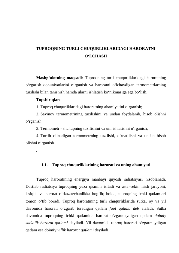 TUPROQNING TURLI CHUQURLIKLARIDAGI HARORATNI
O‘LCHASH
Mashg‘ulotning maqsadi: Tuproqning turli chuqurliklaridagi haroratning
o‘zgarish qonuniyatlarini o‘rganish va haroratni o‘lchaydigan termometrlarning
tuzilishi bilan tanishish hamda ularni ishlatish ko‘nikmasiga ega bo‘lish.
Topshiriqlar:
1. Tuproq chuqurliklaridagi haroratning ahamiyatini o‘rganish;
2. Savinov termometrining tuzilishini va undan foydalanib, hisob olishni
o‘rganish;
3. Termometr - shchupning tuzilishini va uni ishlatishni o‘rganish;
4. Tortib olinadigan termometrning tuzilishi, o‘rnatilishi  va undan hisob
olishni o‘rganish.
.
1.1.
Tuproq chuqurliklarining harorati va uning ahamiyati
Tuproq  haroratining  energiya  manbayi  quyosh  radiatsiyasi  hisoblanadi.
Dastlab radiatsiya tuproqning yuza qismini isitadi va asta–sekin isish jarayoni,
issiqlik va harorat o‘tkazuvchanlikka bog‘liq holda, tuproqning ichki qatlamlari
tomon o‘tib boradi. Tuproq haroratining turli chuqurliklarida sutka, oy va yil
davomida  harorati  o‘zgarib  turadigan  qatlam  faol  qatlam  deb  ataladi.  Sutka
davomida  tuproqning  ichki  qatlamida  harorat  o‘zgarmaydigan  qatlam  doimiy
sutkalik harorat qatlami deyiladi. Yil davomida tuproq harorati o‘zgarmaydigan
qatlam esa doimiy yillik harorat qatlami deyiladi. 
