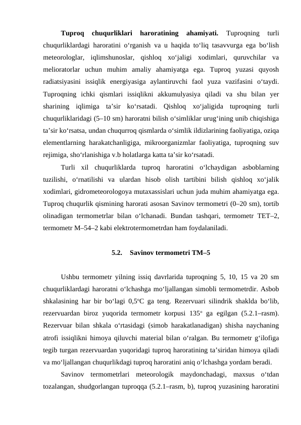 Tuproq  chuqurliklari  haroratining  ahamiyati. 
Tuproqning  turli
chuqurliklardagi haroratini o‘rganish va u haqida to‘liq tasavvurga ega bo‘lish
meteorologlar,  iqlimshunoslar,  qishloq  xo‘jaligi  xodimlari,  quruvchilar  va
melioratorlar  uchun  muhim  amaliy  ahamiyatga  ega.  Tuproq  yuzasi  quyosh
radiatsiyasini  issiqlik  energiyasiga  aylantiruvchi  faol  yuza  vazifasini  o‘taydi.
Tuproqning  ichki  qismlari  issiqlikni  akkumulyasiya  qiladi  va  shu  bilan  yer
sharining  iqlimiga  ta’sir  ko‘rsatadi.  Qishloq  xo‘jaligida  tuproqning  turli
chuqurliklaridagi (5–10 sm) haroratni bilish o‘simliklar urug‘ining unib chiqishiga
ta’sir ko‘rsatsa, undan chuqurroq qismlarda o‘simlik ildizlarining faoliyatiga, oziqa
elementlarning harakatchanligiga, mikroorganizmlar faoliyatiga, tuproqning suv
rejimiga, sho‘rlanishiga v.b holatlarga katta ta’sir ko‘rsatadi.
Turli  xil  chuqurliklarda  tuproq  haroratini  o‘lchaydigan  asboblarning
tuzilishi,  o‘rnatilishi  va  ulardan  hisob  olish  tartibini  bilish  qishloq  xo‘jalik
xodimlari, gidrometeorologoya mutaxassislari uchun juda muhim ahamiyatga ega.
Tuproq chuqurlik qismining harorati asosan Savinov termometri (0–20 sm), tortib
olinadigan termometrlar bilan o‘lchanadi. Bundan tashqari, termometr TET–2,
termometr M–54–2 kabi elektrotermometrdan ham foydalaniladi.
5.2.
Savinov termometri TM–5
Ushbu termometr yilning issiq davrlarida tuproqning 5, 10, 15 va 20 sm
chuqurliklardagi haroratni o‘lchashga mo‘ljallangan simobli termometrdir. Asbob
shkalasining har bir bo‘lagi 0,5oC ga teng. Rezervuari silindrik shaklda bo‘lib,
rezervuardan biroz yuqorida termometr  korpusi  135o ga egilgan (5.2.1–rasm).
Rezervuar bilan shkala o‘rtasidagi (simob harakatlanadigan) shisha naychaning
atrofi issiqlikni himoya qiluvchi material bilan o‘ralgan. Bu termometr g‘ilofiga
tegib turgan rezervuardan yuqoridagi tuproq haroratining ta’siridan himoya qiladi
va mo‘ljallangan chuqurlikdagi tuproq haroratini aniq o‘lchashga yordam beradi.
Savinov  termometrlari  meteorologik  maydonchadagi,  maxsus  o‘tdan
tozalangan, shudgorlangan tuproqqa (5.2.1–rasm, b), tuproq yuzasining haroratini
